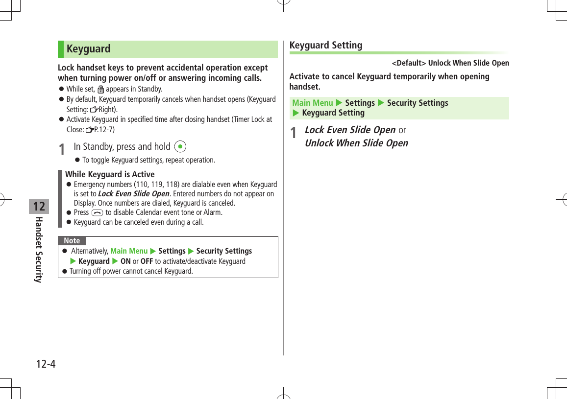 12-4Handset Security12KeyguardLock handset keys to prevent accidental operation except when turning power on/off or answering incoming calls.While set,  󱛠 appears in Standby.By default, Keyguard temporarily cancels when handset opens (Keyguard  󱛠Setting:  Right).Activate Keyguard in specified time after closing handset (Timer Lock at  󱛠Close:  P.12-7)1  In Standby, press and hold To toggle Keyguard settings, repeat operation. 󱛠While Keyguard is ActiveEmergency numbers (110, 119, 118) are dialable even when Keyguard  󱛠is set to Lock Even Slide Open. Entered numbers do not appear on Display. Once numbers are dialed, Keyguard is canceled.Press  󱛠 to disable Calendar event tone or Alarm.Keyguard can be canceled even during a call. 󱛠Note Alternatively,  󱛠Main Menu  Settings  Security Settings   Keyguard  ON or OFF to activate/deactivate KeyguardTurning off power cannot cancel Keyguard. 󱛠Keyguard Setting&lt;Default&gt; Unlock When Slide OpenActivate to cancel Keyguard temporarily when opening handset.Main Menu  Settings  Security Settings   Keyguard Setting1 Lock Even Slide Open or  Unlock When Slide Open