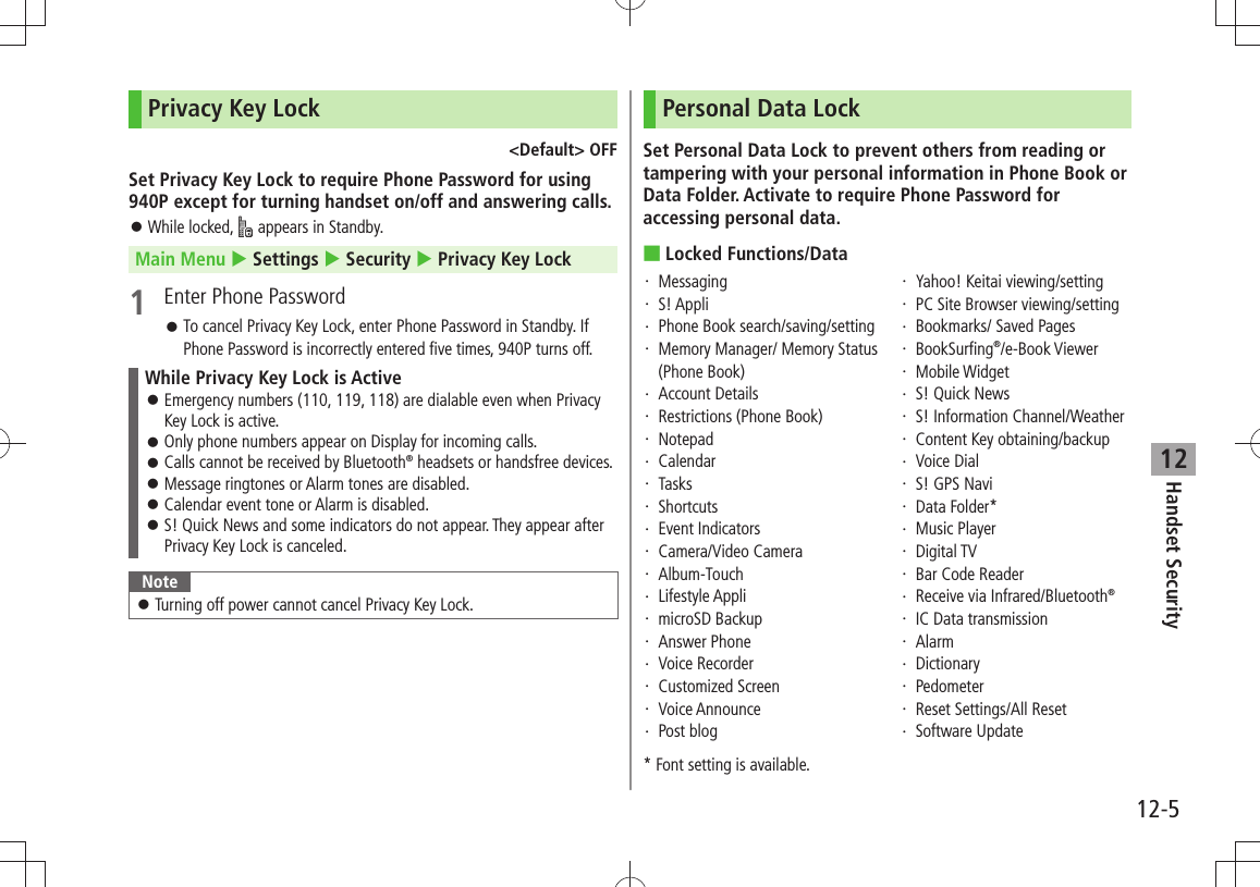 Handset Security12-512Privacy Key Lock&lt;Default&gt; OFFSet Privacy Key Lock to require Phone Password for using 940P except for turning handset on/off and answering calls.While locked,  󱛠 appears in Standby.Main Menu  Settings  Security  Privacy Key Lock1  Enter Phone PasswordTo cancel Privacy Key Lock, enter Phone Password in Standby. If  󱛠Phone Password is incorrectly entered five times, 940P turns off.While Privacy Key Lock is ActiveEmergency numbers (110, 119, 118) are dialable even when Privacy  󱛠Key Lock is active.Only phone numbers appear on Display for incoming calls. 󱛠Calls cannot be received by Bluetooth 󱛠® headsets or handsfree devices.Message ringtones or Alarm tones are disabled. 󱛠Calendar event tone or Alarm is disabled. 󱛠S! Quick News and some indicators do not appear. They appear after  󱛠Privacy Key Lock is canceled.NoteTurning off power cannot cancel Privacy Key Lock. 󱛠Personal Data LockSet Personal Data Lock to prevent others from reading or tampering with your personal information in Phone Book or Data Folder. Activate to require Phone Password for accessing personal data.Locked Functions/Data ■Messaging・ S! Appli・ Phone Book search/saving/setting・ Memory Manager/ Memory Status ・ (Phone Book)Account Details・ Restrictions (Phone Book)・ Notepad・ Calendar・ Tasks・ Shortcuts・ Event Indicators・ Camera/Video Camera・ Album-Touch・ Lifestyle Appli・ microSD Backup・ Answer Phone・ Voice Recorder・ Customized Screen・ Voice Announce・ Post blog・ Yahoo! Keitai viewing/setting・ PC Site Browser viewing/setting・ Bookmarks/ Saved Pages・ BookSurfing・  ®/e-Book ViewerMobile Widget・ S! Quick News・ S! Information Channel/Weather・ Content Key obtaining/backup・ Voice Dial・ S! GPS Navi・ Data Folder*・ Music Player・ Digital TV・ Bar Code Reader・ Receive via Infrared/Bluetooth・  ®IC Data transmission・ Alarm・ Dictionary・ Pedometer・ Reset Settings/All Reset・ Software Update・ * Font setting is available.