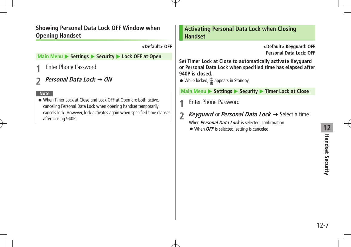 Handset Security12-712Showing Personal Data Lock OFF Window when Opening Handset&lt;Default&gt; OFFMain Menu  Settings  Security  Lock OFF at Open1  Enter Phone Password2 Personal Data Lock  ONNoteWhen Timer Lock at Close and Lock OFF at Open are both active,  󱛠canceling Personal Data Lock when opening handset temporarily cancels lock. However, lock activates again when specified time elapses after closing 940P.Activating Personal Data Lock when Closing Handset&lt;Default&gt; Keyguard: OFFPersonal Data Lock: OFFSet Timer Lock at Close to automatically activate Keyguard or Personal Data Lock when specified time has elapsed after 940P is closed.While locked,  󱛠 appears in Standby.Main Menu  Settings  Security  Timer Lock at Close1  Enter Phone Password2 Keyguard or Personal Data Lock  Select a timeWhen Personal Data Lock is selected, confirmationWhen  󱛠OFF is selected, setting is canceled.