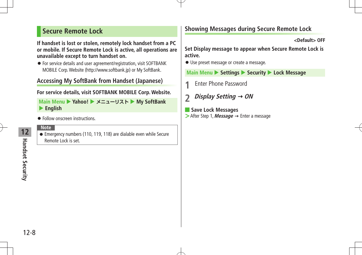 12-8Handset Security12Secure Remote LockIf handset is lost or stolen, remotely lock handset from a PC or mobile. If Secure Remote Lock is active, all operations are unavailable except to turn handset on.For service details and user agreement/registration, visit SOFTBANK  󱛠MOBILE Corp. Website (http://www.softbank.jp) or My SoftBank.Accessing My SoftBank from Handset (Japanese)For service details, visit SOFTBANK MOBILE Corp. Website.Main Menu  Yahoo!  メニューリスト  My SoftBank   EnglishFollow onscreen instructions. 󱛠NoteEmergency numbers (110, 119, 118) are dialable even while Secure  󱛠Remote Lock is set.Showing Messages during Secure Remote Lock&lt;Default&gt; OFFSet Display message to appear when Secure Remote Lock is active.Use preset message or create a message. 󱛠Main Menu  Settings  Security  Lock Message1  Enter Phone Password2 Display Setting  ONSave Lock Messages ■After Step 1,  ＞Message  Enter a message