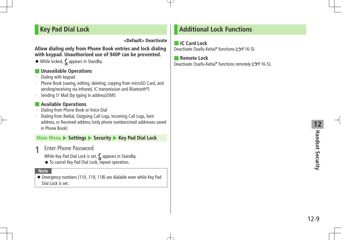 Handset Security12-912Key Pad Dial Lock&lt;Default&gt; DeactivateAllow dialing only from Phone Book entries and lock dialing with keypad. Unauthorized use of 940P can be prevented.While locked,  󱛠 appears in Standby.Unavailable Operations ■Dialing with keypad・ Phone Book (saving, editing, deleting, copying from microSD Card, and ・ sending/receiving via Infrared, IC transmission and Bluetooth®)Sending S! Mail (by typing in address)/SMS・ Available Operations ■ ・  Dialing from Phone Book or Voice Dial ・  Dialing from Redial, Outgoing Call Logs, Incoming Call Logs, Sent address, or Received address (only phone numbers/mail addresses saved in Phone Book)Main Menu  Settings  Security  Key Pad Dial Lock1  Enter Phone PasswordWhile Key Pad Dial Lock is set,   appears in Standby.To cancel Key Pad Dial Lock, repeat operation. 󱛠NoteEmergency numbers (110, 119, 118) are dialable even while Key Pad  󱛠Dial Lock is set.Additional Lock FunctionsIC Card Lock ■Deactivate Osaifu-Keitai® functions ( P.16-5).Remote Lock ■Deactivate Osaifu-Keitai® functions remotely ( P.16-5).