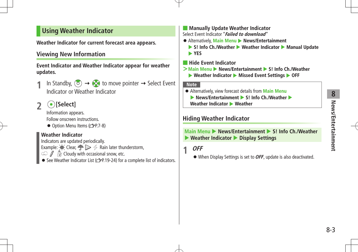 News/Entertainment8-38Using Weather IndicatorWeather Indicator for current forecast area appears.Viewing New InformationEvent Indicator and Weather Indicator appear for weather updates.1 In Standby,     to move pointer  Select Event Indicator or Weather Indicator2 [Select]Information appears.Follow onscreen instructions.Option Menu Items ( 󱛠P.7-8)Weather IndicatorIndicators are updated periodically.Example:   Clear,       Rain later thunderstorm,       Cloudy with occasional snow, etc.See Weather Indicator List ( 󱛠P.19-24) for a complete list of indicators.Manually Update Weather Indicator ■Select Event Indicator “Failed to download”Alternatively,  󱛠Main Menu  News/Entertainment   S! Info Ch./Weather  Weather Indicator  Manual Update  YESHide Event Indicator ■Main Menu ＞  News/Entertainment  S! Info Ch./Weather   Weather Indicator  Missed Event Settings  OFFNoteAlternatively, view forecast details from  󱛠Main Menu   News/Entertainment  S! Info Ch./Weather   Weather Indicator  WeatherHiding Weather IndicatorMain Menu  News/Entertainment  S! Info Ch./Weather   Weather Indicator  Display Settings1 OFFWhen Display Settings is set to  󱛠OFF, update is also deactivated.