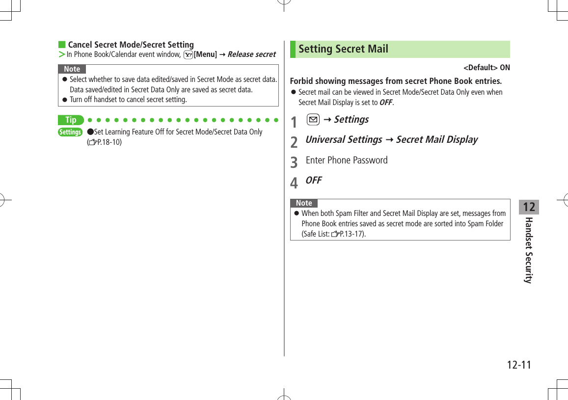 Handset Security12-1112Cancel Secret Mode/Secret Setting ■In Phone Book/Calendar event window,  ＞[Menu]  Release secretNoteSelect whether to save data edited/saved in Secret Mode as secret data.  󱛠Data saved/edited in Secret Data Only are saved as secret data.Turn off handset to cancel secret setting. 󱛠only TipSettings  ●Set Learning Feature Off for Secret Mode/Secret Data Only  (P.18-10)Setting Secret Mail&lt;Default&gt; ONForbid showing messages from secret Phone Book entries.Secret mail can be viewed in Secret Mode/Secret Data Only even when  󱛠Secret Mail Display is set to OFF.1    Settings2 Universal Settings  Secret Mail Display3  Enter Phone Password4 OFFNoteWhen both Spam Filter and Secret Mail Display are set, messages from  󱛠Phone Book entries saved as secret mode are sorted into Spam Folder (Safe List:  P.13-17).