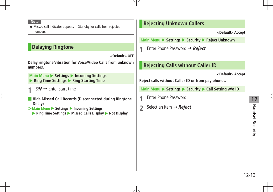 Handset Security12-1312NoteMissed call indicator appears in Standby for calls from rejected  󱛠numbers.Delaying Ringtone&lt;Default&gt; OFFDelay ringtone/vibration for Voice/Video Calls from unknown numbers.Main Menu  Settings  Incoming Settings   Ring Time Settings  Ring Starting Time1 ON  Enter start timeHide Missed Call Records (Disconnected during Ringtone  ■Delay)Main Menu ＞  Settings  Incoming Settings   Ring Time Settings  Missed Calls Display  Not DisplayRejecting Unknown Callers&lt;Default&gt; AcceptMain Menu  Settings  Security  Reject Unknown1  Enter Phone Password  RejectRejecting Calls without Caller ID&lt;Default&gt; AcceptReject calls without Caller ID or from pay phones.Main Menu  Settings  Security  Call Setting w/o ID1  Enter Phone Password2  Select an item  Reject