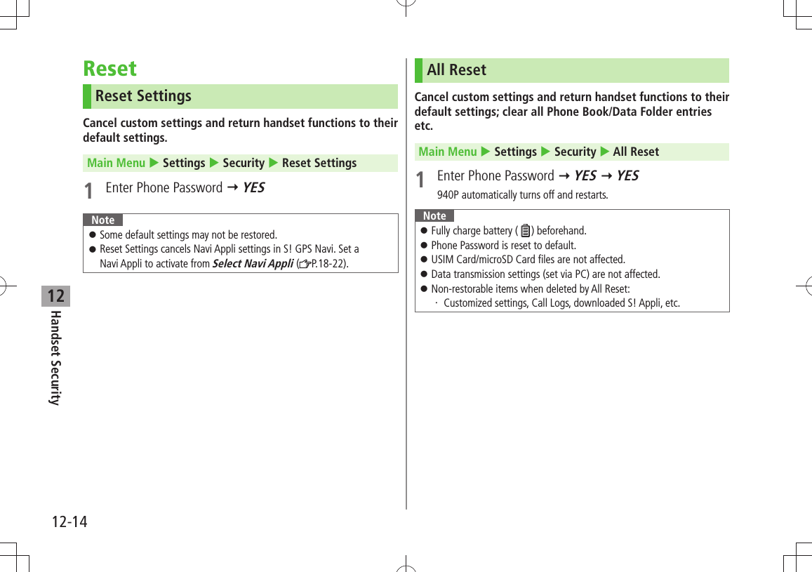 12-14Handset Security12ResetReset SettingsCancel custom settings and return handset functions to their default settings.Main Menu  Settings  Security  Reset Settings1  Enter Phone Password  YESNoteSome default settings may not be restored. 󱛠Reset Settings cancels Navi Appli settings in S! GPS Navi. Set a   󱛠Navi Appli to activate from Select Navi Appli ( P.18-22).All ResetCancel custom settings and return handset functions to their default settings; clear all Phone Book/Data Folder entries etc.Main Menu  Settings  Security  All Reset1  Enter Phone Password  YES  YES940P automatically turns off and restarts.NoteFully charge battery ( 󱛠) beforehand.Phone Password is reset to default. 󱛠USIM Card/microSD Card files are not affected. 󱛠Data transmission settings (set via PC) are not affected. 󱛠Non-restorable items when deleted by All Reset: 󱛠Customized settings, Call Logs, downloaded S! Appli, etc.・ 