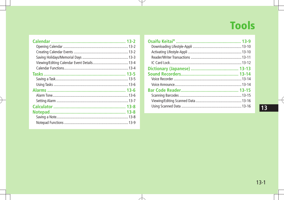 1313-1ToolsCalendar ............................................................. 13-2Opening Calendar ....................................................................13-2Creating Calendar Events .........................................................13-2Saving Holidays/Memorial Days ................................................13-3Viewing/Editing Calendar Event Details .....................................13-4Calendar Functions ...................................................................13-4Tasks ................................................................... 13-5Saving a Task ............................................................................13-5Using Tasks ..............................................................................13-6Alarms ................................................................ 13-6Alarm Tone ...............................................................................13-6Setting Alarm ...........................................................................13-7Calculator ........................................................... 13-8Notepad .............................................................. 13-8Saving a Note ...........................................................................13-8Notepad Functions ...................................................................13-9Osaifu Keitai® ..................................................... 13-9Downloading Lifestyle-Appli ...................................................13-10Activating Lifestyle-Appli ........................................................13-10Reader/Writer Transactions .....................................................13-11IC Card Lock ...........................................................................13-12Dictionary (Japanese) ....................................... 13-13Sound Recorders ............................................... 13-14Voice Recorder .......................................................................13-14Voice Announce ......................................................................13-14Bar Code Reader ............................................... 13-15Scanning Barcodes .................................................................13-15Viewing/Editing Scanned Data ................................................13-16Using Scanned Data ...............................................................13-16