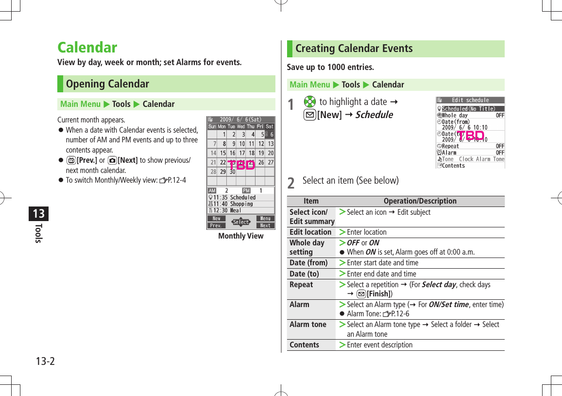 Tools13-213CalendarView by day, week or month; set Alarms for events.Opening CalendarMain Menu  Tools  CalendarCurrent month appears.When a date with Calendar events is selected,   󱛠number of AM and PM events and up to three  contents appear. 󱛠[Prev.] or  [Next] to show previous/ next month calendar.To switch Monthly/Weekly view:  󱛠P.12-4Monthly ViewCreating Calendar EventsSave up to 1000 entries.Main Menu  Tools  Calendar1   to highlight a date   [New]  Schedule2  Select an item (See below)Item Operation/DescriptionSelect icon/ Edit summarySelect an icon  ＞ Edit subjectEdit location Enter location ＞Whole day settingOFF ＞ or ONWhen  󱛠ON is set, Alarm goes off at 0:00 a.m.Date (from) Enter start date and time ＞Date (to) Enter end date and time ＞Repeat Select a repetition  ＞ (For Select day, check days   [Finish])Alarm Select an Alarm type ( ＞ For ON/Set time, enter time)Alarm Tone:  󱛠P.12-6Alarm tone Select an Alarm tone type  ＞ Select a folder  Select an Alarm toneContents Enter event description ＞TBDTBD