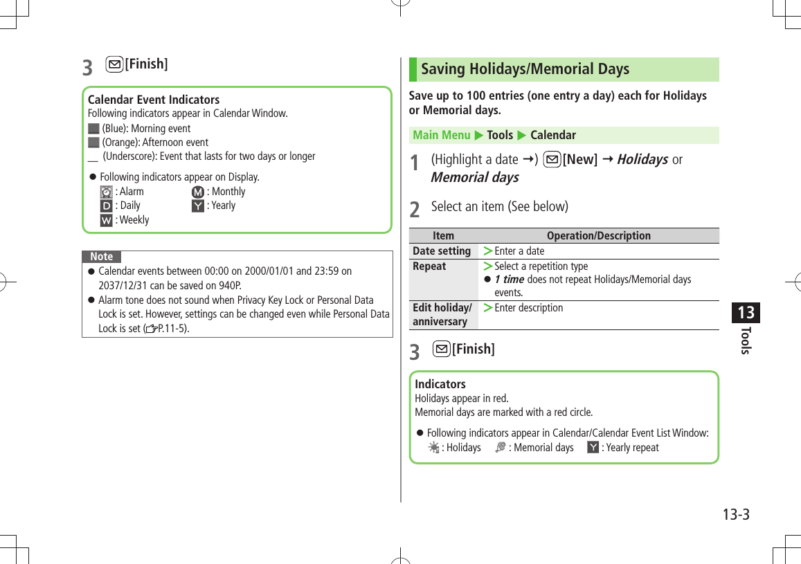 Tools13-3133 [Finish]NoteCalendar events between 00:00 on 2000/01/01 and 23:59 on  󱛠2037/12/31 can be saved on 940P.Alarm tone does not sound when Privacy Key Lock or Personal Data  󱛠Lock is set. However, settings can be changed even while Personal Data Lock is set ( P.11-5).Calendar Event IndicatorsFollowing indicators appear in Calendar Window.  (Blue): Morning event  (Orange): Afternoon event ＿ (Underscore): Event that lasts for two days or longerFollowing indicators appear on Display.  󱛠 : Alarm   : Monthly  : Daily   : Yearly  : WeeklySaving Holidays/Memorial DaysSave up to 100 entries (one entry a day) each for Holidays or Memorial days.Main Menu  Tools  Calendar1  (Highlight a date )  [New]  Holidays or Memorial days2  Select an item (See below)Item Operation/DescriptionDate setting Enter a date ＞Repeat Select a repetition type ＞1 time 󱛠 does not repeat Holidays/Memorial days events.Edit holiday/anniversaryEnter description ＞3 [Finish]IndicatorsHolidays appear in red.Memorial days are marked with a red circle.Following indicators appear in Calendar/Calendar Event List Window:  󱛠 : Holidays       : Memorial days       : Yearly repeat