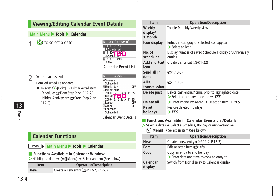 Tools13-413Viewing/Editing Calendar Event DetailsMain Menu  Tools  Calendar1   to select a date2  Select an eventDetailed schedule appears.To edit:  󱛠[Edit]  Edit selected item  (Schedule:  From Step 2 on P.12-2/Holiday, Anniversary:  From Step 2 on P.12-3)Calendar FunctionsFrom Main Menu  Tools  CalendarFunctions Available in Calendar Window ■Highlight a date  ＞ [Menu]  Select an item (See below)Item Operation/DescriptionNew Create a new entry ( P.12-2, P.12-3)Calendar Event ListCalendar Event DetailsItem Operation/DescriptionWeekly display/ 1 MonthToggle Monthly/Weekly viewIcon display Entries in category of selected icon appearSelect an icon ＞No. of schedulesDisplay number of saved Schedule, Holiday or Anniversary entriesAdd shortcut iconCreate a shortcut ( P.1-22)Send all Ir data(P.10-3)AllIC transmission(P.10-5)Delete past Delete past entries/items, prior to highlighted dateSelect a category to delete  ＞ YESDelete all Enter Phone Password  ＞ Select an item  YESReset holidaysRestore deleted HolidaysYES ＞Functions Available in Calendar Events List/Details ■Select a date ( ＞ Select a Schedule, Holiday or Anniversary)   [Menu]  Select an item (See below)Item Operation/DescriptionNew Create a new entry ( P.12-2, P.12-3)Edit Edit selected item ( Left)Copy Copy an entry to another dayEnter date and time to copy an entry to ＞Calendar displaySwitch from Icon display to Calendar displayTBDTBD