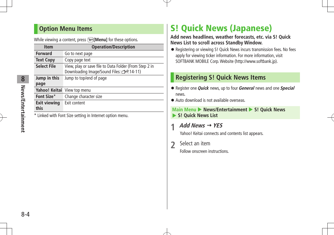 News/Entertainment8-48Option Menu ItemsWhile viewing a content, press  [Menu] for these options.Item Operation/DescriptionForward Go to next pageText Copy Copy page textSelect File View, play or save file to Data Folder (From Step 2 in Downloading Image/Sound Files:  P.14-11)Jump in this pageJump to top/end of pageYahoo! Keitai View top menuFont Size* Change character sizeExit viewing thisExit content* Linked with Font Size setting in Internet option menu.S! Quick News (Japanese)Add news headlines, weather forecasts, etc. via S! Quick News List to scroll across Standby Window.Registering or viewing S! Quick News incurs transmission fees. No fees  󱛠apply for viewing ticker information. For more information, visit SOFTBANK MOBILE Corp. Website (http://www.softbank.jp).Registering S! Quick News ItemsRegister one  󱛠Quick news, up to four General news and one Special news.Auto download is not available overseas. 󱛠Main Menu  News/Entertainment  S! Quick News   S! Quick News List1 Add News  YESYahoo! Keitai connects and contents list appears.2  Select an itemFollow onscreen instructions.