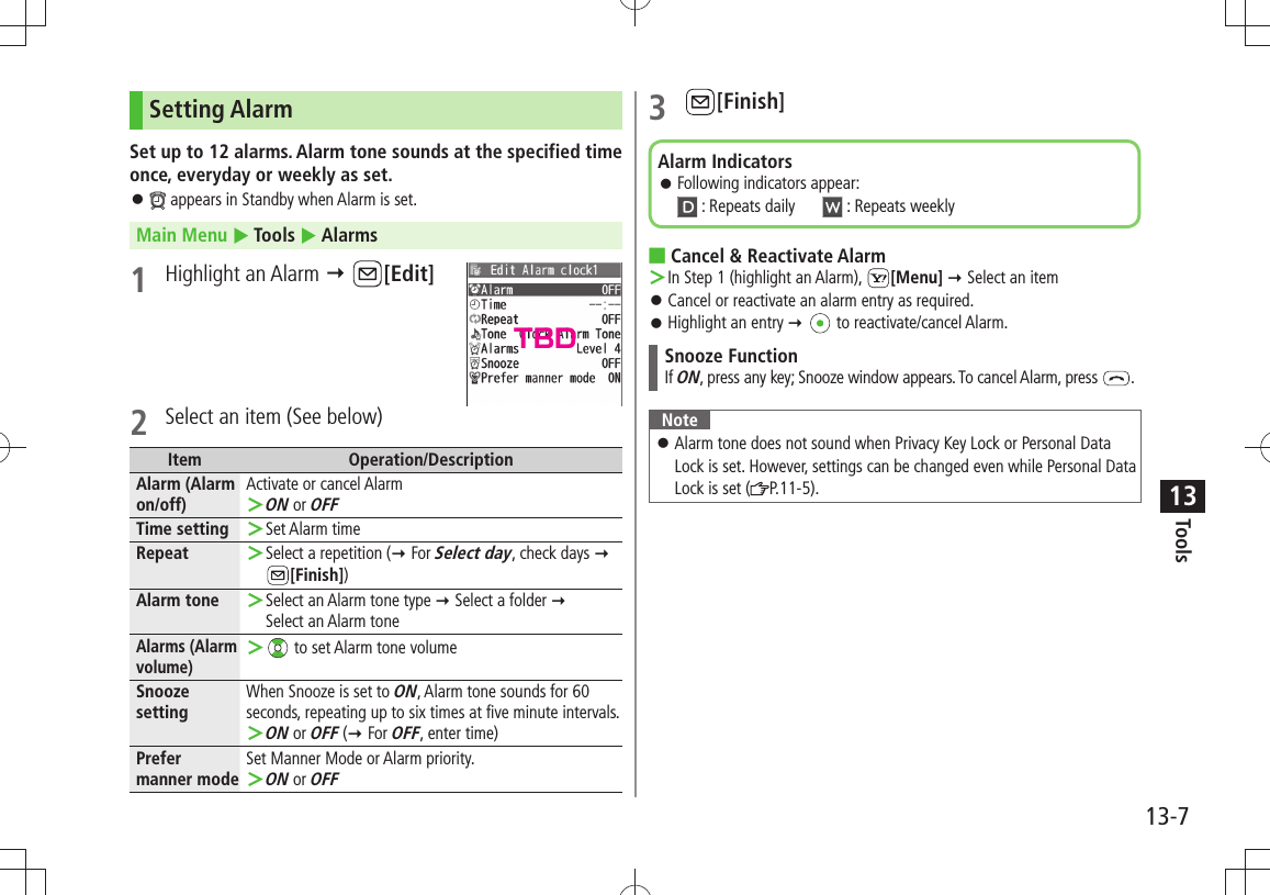 Tools13-713Setting AlarmSet up to 12 alarms. Alarm tone sounds at the specified time once, everyday or weekly as set. 󱛠 appears in Standby when Alarm is set.Main Menu  Tools  Alarms1 Highlight an Alarm  [Edit]2  Select an item (See below)Item Operation/DescriptionAlarm (Alarm on/off)Activate or cancel AlarmON ＞ or OFFTime setting Set Alarm time ＞Repeat Select a repetition  ＞( For Select day, check days   [Finish])Alarm tone Select an Alarm tone type ＞  Select a folder   Select an Alarm toneAlarms (Alarm volume) ＞ to set Alarm tone volumeSnooze settingWhen Snooze is set to ON, Alarm tone sounds for 60 seconds, repeating up to six times at five minute intervals.ON ＞ or OFF ( For OFF, enter time)Prefer manner modeSet Manner Mode or Alarm priority.ON ＞ or OFF3 [Finish]Cancel &amp; Reactivate Alarm ■In Step 1 (highlight an Alarm),  ＞[Menu]  Select an itemCancel or reactivate an alarm entry as required. 󱛠Highlight an entry 󱛠    to reactivate/cancel Alarm.Snooze FunctionIf ON, press any key; Snooze window appears. To cancel Alarm, press  .NoteAlarm tone does not sound when Privacy Key Lock or Personal Data  󱛠Lock is set. However, settings can be changed even while Personal Data Lock is set ( P.11-5).Alarm IndicatorsFollowing indicators appear:  󱛠 : Repeats daily   : Repeats weeklyTBD