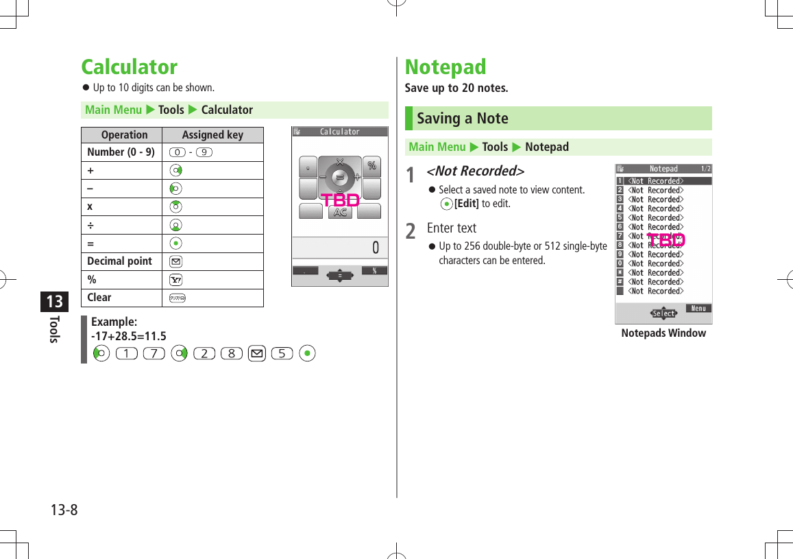 Tools13-813CalculatorUp to 10 digits can be shown. 󱛠Main Menu  Tools  CalculatorOperation Assigned keyNumber (0 - 9)  - +–x÷=Decimal point%ClearExample:-17+28.5=11.5               NotepadSave up to 20 notes.Saving a NoteMain Menu  Tools  Notepad1 &lt;Not Recorded&gt;Select a saved note to view content.  󱛠[Edit] to edit.2 Enter textUp to 256 double-byte or 512 single-byte  󱛠characters can be entered.Notepads WindowTBDTBD