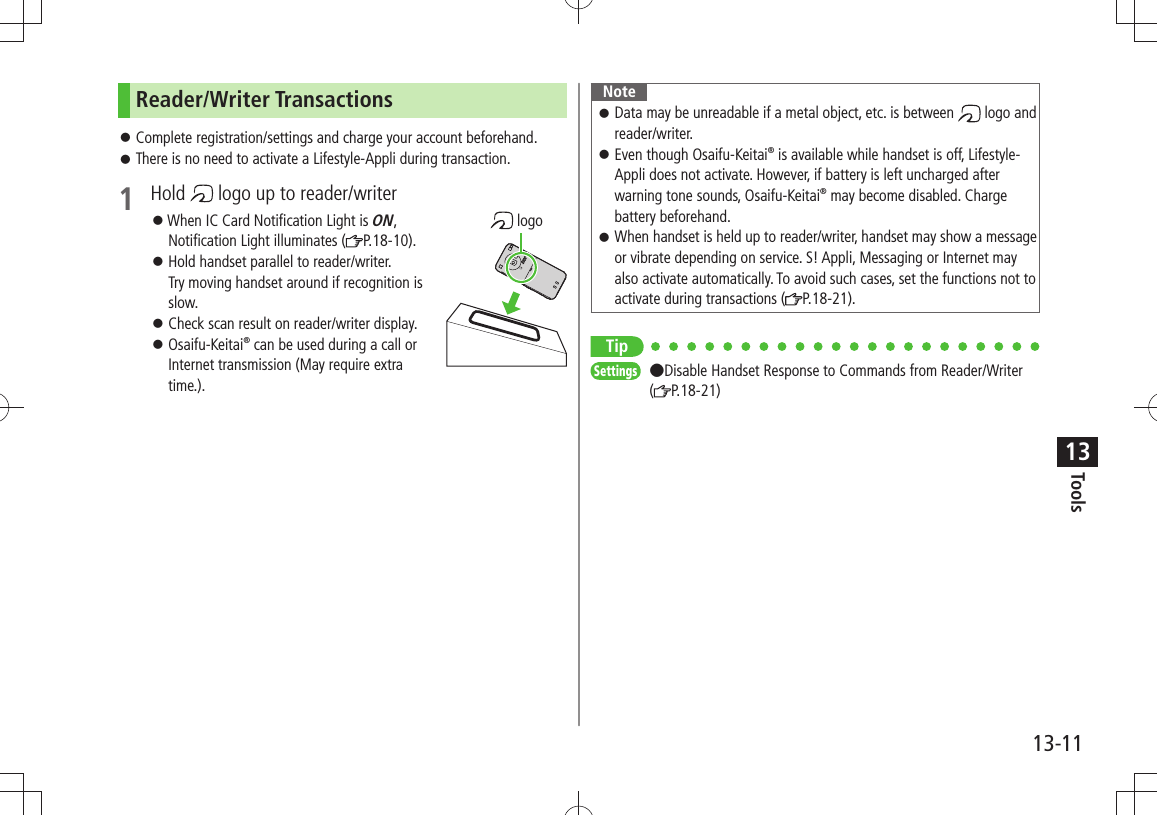 Tools13-1113Reader/Writer TransactionsComplete registration/settings and charge your account beforehand. 󱛠There is no need to activate a Lifestyle-Appli during transaction. 󱛠1 Hold   logo up to reader/writer 󱛠When IC Card Notification Light is ON,  Notification Light illuminates ( P.18-10).Hold handset parallel to reader/writer.  󱛠Try moving handset around if recognition is slow.Check scan result on reader/writer display. 󱛠Osaifu-Keitai 󱛠® can be used during a call or Internet transmission (May require extra time.). logoNoteData may be unreadable if a metal object, etc. is between  󱛠 logo and reader/writer.Even though Osaifu-Keitai 󱛠® is available while handset is off, Lifestyle-Appli does not activate. However, if battery is left uncharged after warning tone sounds, Osaifu-Keitai® may become disabled. Charge battery beforehand.When handset is held up to reader/writer, handset may show a message  󱛠or vibrate depending on service. S! Appli, Messaging or Internet may also activate automatically. To avoid such cases, set the functions not to activate during transactions ( P.18-21).TipSettings  ●Disable Handset Response to Commands from Reader/Writer (P.18-21)