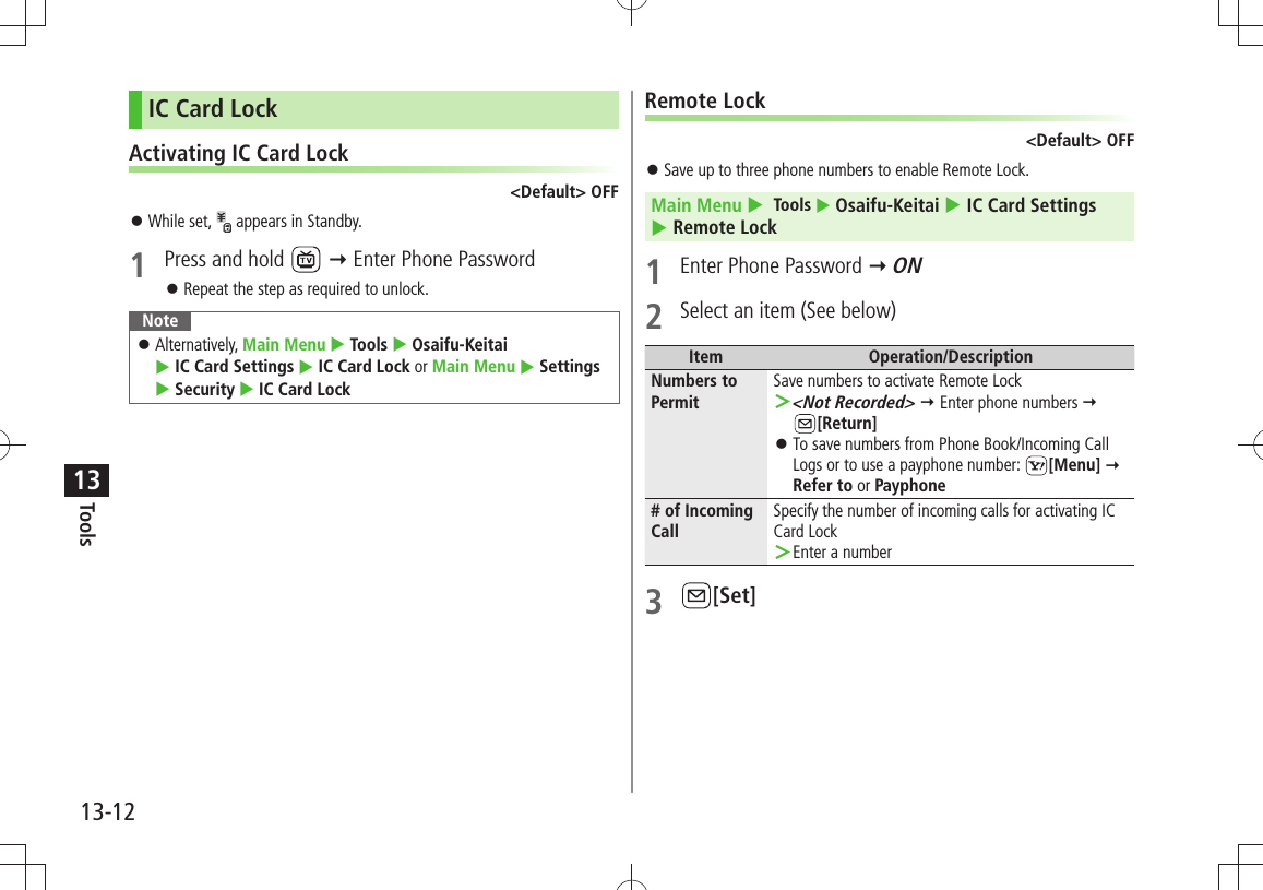 Tools13-1213IC Card LockActivating IC Card Lock&lt;Default&gt; OFFWhile set,  󱛠 appears in Standby.1  Press and hold    Enter Phone PasswordRepeat the step as required to unlock. 󱛠NoteAlternatively,  󱛠Main Menu  Tools  Osaifu-Keitai   IC Card Settings  IC Card Lock or Main Menu  Settings  Security  IC Card LockRemote Lock&lt;Default&gt; OFFSave up to three phone numbers to enable Remote Lock. 󱛠Main Menu   Tools  Osaifu-Keitai  IC Card Settings   Remote Lock1  Enter Phone Password  ON2  Select an item (See below)Item Operation/DescriptionNumbers to PermitSave numbers to activate Remote Lock&lt;Not Recorded&gt; ＞  Enter phone numbers   [Return]To save numbers from Phone Book/Incoming Call  󱛠Logs or to use a payphone number:  [Menu]  Refer to or Payphone# of Incoming CallSpecify the number of incoming calls for activating IC Card LockEnter a number ＞3 [Set]