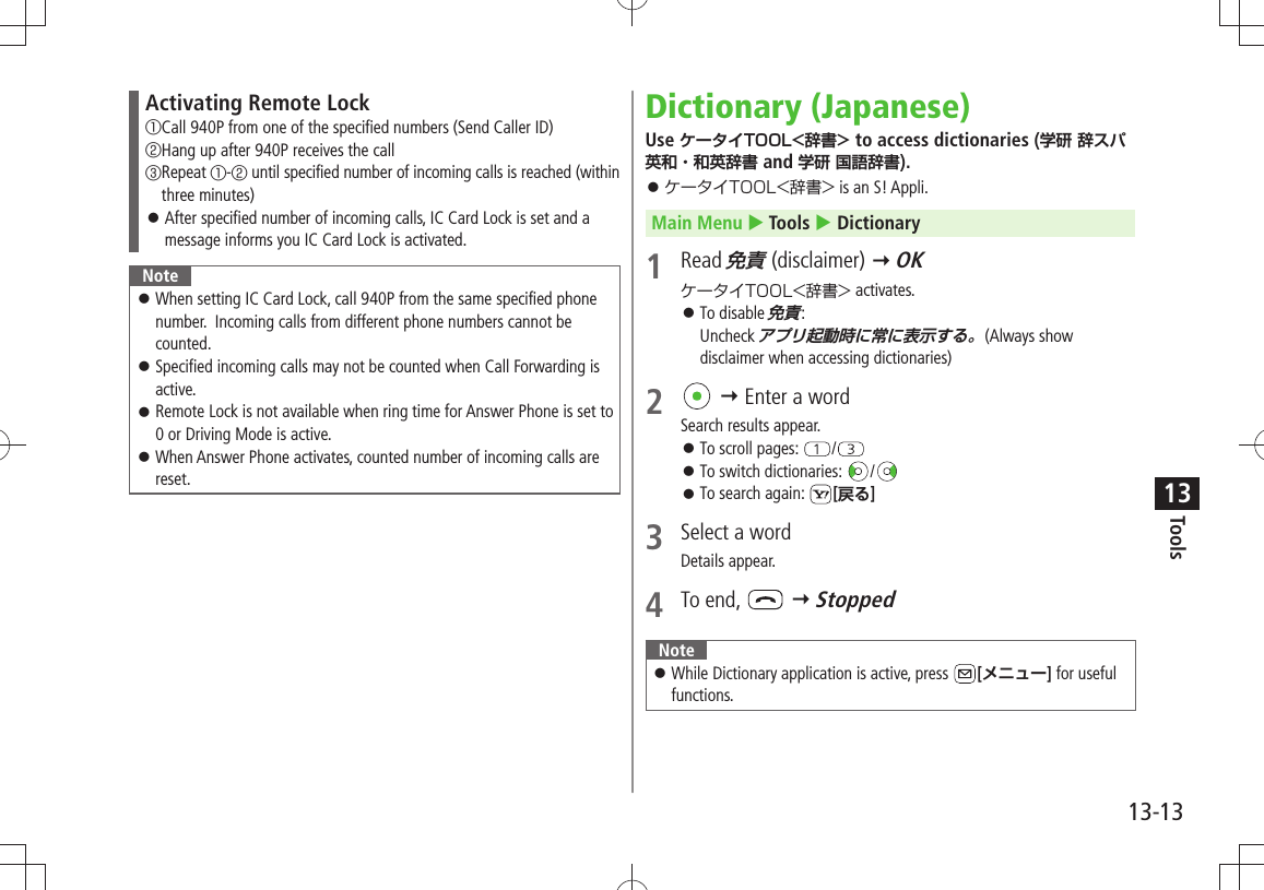 Tools13-1313Activating Remote Lock① Call 940P from one of the specified numbers (Send Caller ID)② Hang up after 940P receives the call③ Repeat ①-② until specified number of incoming calls is reached (within three minutes)After specified number of incoming calls, IC Card Lock is set and a  󱛠message informs you IC Card Lock is activated.NoteWhen setting IC Card Lock, call 940P from the same specified phone  󱛠number.  Incoming calls from different phone numbers cannot be counted. Specified incoming calls may not be counted when Call Forwarding is  󱛠active.Remote Lock is not available when ring time for Answer Phone is set to  󱛠0 or Driving Mode is active.When Answer Phone activates, counted number of incoming calls are  󱛠reset.Dictionary (Japanese)Use ケータイTOOL&lt;辞書&gt; to access dictionaries (学研 辞スパ英和・和英辞書 and 学研 国語辞書).ケータイTOOL&lt;辞書&gt; 󱛠 is an S! Appli.Main Menu  Tools  Dictionary1 Read 免責 (disclaimer)  OKケータイTOOL&lt;辞書&gt; activates.To disable  󱛠免責: Uncheck アプリ起動時に常に表示する。(Always show disclaimer when accessing dictionaries)2   Enter a wordSearch results appear.To scroll pages:  󱛠/To switch dictionaries:  󱛠/To search again:  󱛠[戻る]3  Select a wordDetails appear.4 To end,    StoppedNote While Dictionary application is active, press  󱛠[メニュー] for useful functions.