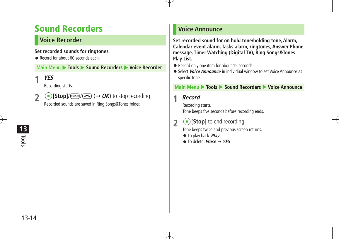 Tools13-1413Sound RecordersVoice RecorderSet recorded sounds for ringtones.Record for about 60 seconds each. 󱛠Main Menu  Tools  Sound Recorders  Voice Recorder1 YESRecording starts.2 [Stop]/ /  ( OK) to stop recordingRecorded sounds are saved in Ring Songs&amp;Tones folder.Voice AnnounceSet recorded sound for on hold tone/holding tone, Alarm, Calendar event alarm, Tasks alarm, ringtones, Answer Phone message, Timer Watching (Digital TV), Ring Songs&amp;Tones Play List.Record only one item for about 15 seconds. 󱛠Select  󱛠Voice Announce in individual window to set Voice Announce as specific tone.Main Menu  Tools  Sound Recorders  Voice Announce1 RecordRecording starts.Tone beeps five seconds before recording ends.2 [Stop] to end recordingTone beeps twice and previous screen returns.To play back:  󱛠PlayTo delete:  󱛠Erase  YES