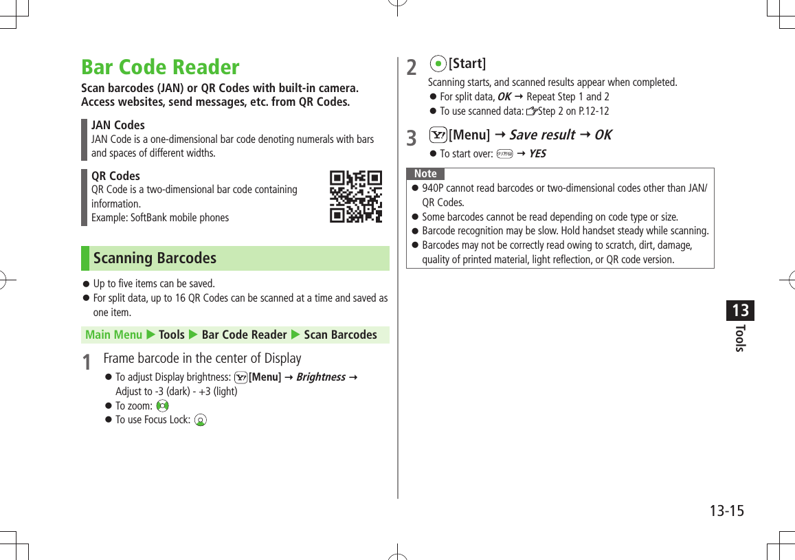 Tools13-1513Bar Code ReaderScan barcodes (JAN) or QR Codes with built-in camera. Access websites, send messages, etc. from QR Codes.JAN CodesJAN Code is a one-dimensional bar code denoting numerals with bars and spaces of different widths.QR CodesQR Code is a two-dimensional bar code containing  information.Example: SoftBank mobile phonesScanning BarcodesUp to five items can be saved. 󱛠For split data, up to 16 QR Codes can be scanned at a time and saved as  󱛠one item.Main Menu  Tools  Bar Code Reader  Scan Barcodes1  Frame barcode in the center of DisplayTo adjust Display brightness:  󱛠[Menu]  Brightness   Adjust to -3 (dark) - +3 (light)To zoom:  󱛠To use Focus Lock:  󱛠2 [Start]Scanning starts, and scanned results appear when completed.For split data,  󱛠OK  Repeat Step 1 and 2To use scanned data:  󱛠Step 2 on P.12-123 [Menu]  Save result  OKTo start over:  󱛠  YESNote 940P cannot read barcodes or two-dimensional codes other than JAN/ 󱛠QR Codes.Some barcodes cannot be read depending on code type or size. 󱛠Barcode recognition may be slow. Hold handset steady while scanning. 󱛠 Barcodes may not be correctly read owing to scratch, dirt, damage,  󱛠quality of printed material, light reflection, or QR code version.