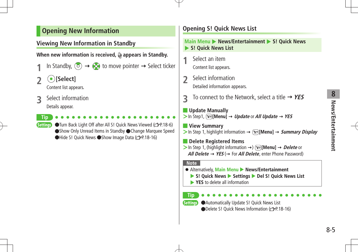 News/Entertainment8-58Opening New InformationViewing New Information in StandbyWhen new information is received,   appears in Standby.1 In Standby,     to move pointer  Select ticker2 [Select]Content list appears.3 Select informationDetails appear.TipSettings  ●Turn Back Light Off after All S! Quick News Viewed ( P.18-6)  ●Show Only Unread Items in Standby ●Change Marquee Speed ●Hide S! Quick News ●Show Image Data ( P.18-16)Opening S! Quick News ListMain Menu  News/Entertainment  S! Quick News   S! Quick News List1  Select an itemContent list appears.2 Select informationDetailed information appears.3  To connect to the Network, select a title  YESUpdate Manually ■In Step1,  ＞[Menu]  Update or All Update  YESView Summary ■In Step 1, highlight information  ＞ [Menu]  Summary DisplayDelete Registered Items ■In Step 1, (highlight information  ＞)  [Menu]  Delete or  All Delete  YES ( For All Delete, enter Phone Password)NoteAlternatively,  󱛠Main Menu  News/Entertainment   S! Quick News  Settings  Del S! Quick News List   YES to delete all informationTipSettings  ●Automatically Update S! Quick News List ●Delete S! Quick News Information ( P.18-16)
