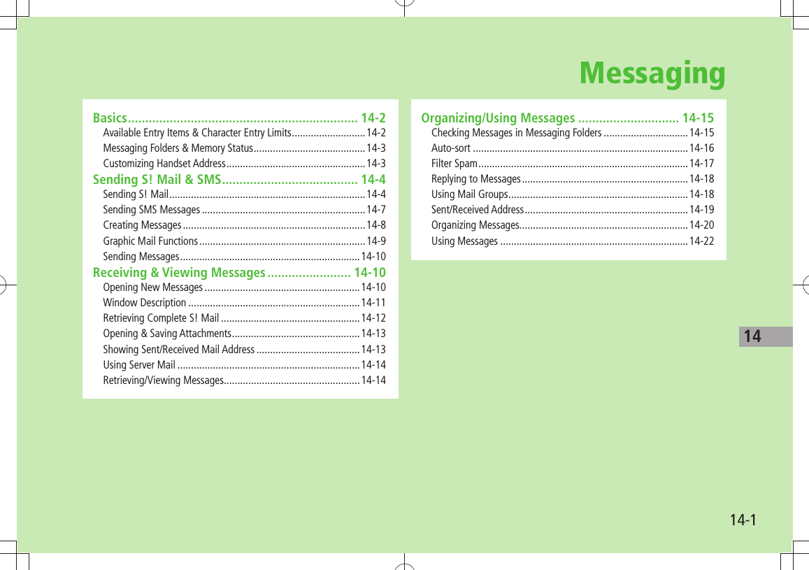 1414-1Basics .................................................................. 14-2Available Entry Items &amp; Character Entry Limits ...........................14-2Messaging Folders &amp; Memory Status .........................................14-3Customizing Handset Address ...................................................14-3Sending S! Mail &amp; SMS ....................................... 14-4Sending S! Mail ........................................................................14-4Sending SMS Messages ............................................................14-7Creating Messages ...................................................................14-8Graphic Mail Functions .............................................................14-9Sending Messages ..................................................................14-10Receiving &amp; Viewing Messages ........................ 14-10Opening New Messages .........................................................14-10Window Description ...............................................................14-11Retrieving Complete S! Mail ...................................................14-12Opening &amp; Saving Attachments ...............................................14-13Showing Sent/Received Mail Address ......................................14-13Using Server Mail ...................................................................14-14Retrieving/Viewing Messages..................................................14-14Organizing/Using Messages ............................. 14-15Checking Messages in Messaging Folders ...............................14-15Auto-sort ...............................................................................14-16Filter Spam .............................................................................14-17Replying to Messages .............................................................14-18Using Mail Groups ..................................................................14-18Sent/Received Address ............................................................14-19Organizing Messages..............................................................14-20Using Messages .....................................................................14-22Messaging