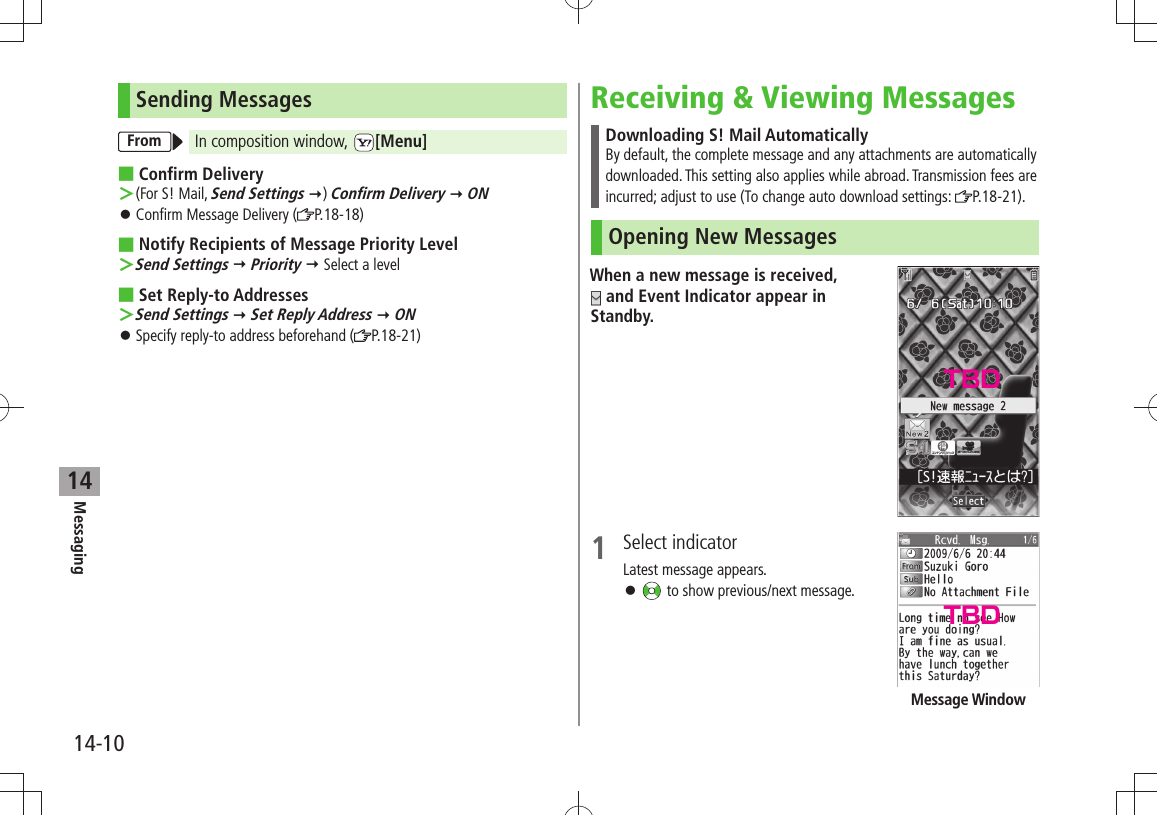 Messaging14-1014Sending MessagesFrom In composition window,  [Menu] Confirm Delivery (For S! Mail,  ＞Send Settings ) Confirm Delivery  ONConfirm Message Delivery ( 󱛠P.18-18)Notify Recipients of Message Priority Level Send Settings ＞  Priority  Select a levelSet Reply-to Addresses Send Settings ＞  Set Reply Address  ONSpecify reply-to address beforehand ( 󱛠P.18-21)Receiving &amp; Viewing MessagesDownloading S! Mail AutomaticallyBy default, the complete message and any attachments are automatically downloaded. This setting also applies while abroad. Transmission fees are incurred; adjust to use (To change auto download settings:  P.18-21).Opening New MessagesWhen a new message is received,   and Event Indicator appear in Standby.1 Select indicatorLatest message appears. 󱛠 to show previous/next message.Message WindowTBDTBD