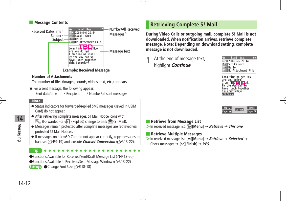 Messaging14-1214Message Contents For a sent message, the following appear: 󱛠1 Sent date/time2 Recipient3 Number/all sent messagesNoteStatus indicators for forwarded/replied SMS messages (saved in USIM  󱛠Card) do not appear.After retrieving complete messages, S! Mail Notice icons with   󱛠 (Forwarded) or   (Replied) change to  / (S! Mail).Messages remain protected after complete messages are retrieved via  󱛠protected S! Mail Notices.If messages on microSD Card do not appear correctly, copy messages to  󱛠handset ( P.9-19) and execute Charset Conversion ( P.13-22).Tip Functions Available for Received/Sent/Draft Message List ( P.13-20)  Functions Available in Received/Sent Message Window ( P.13-22)Settings Change Font Size ( P.18-18)Sender 2SubjectNumber of AttachmentsMessage TextThe number of files (images, sounds, videos, text, etc.) appears.Example: Received MessageReceived Date/Time 1Number/All Received Messages 3Retrieving Complete S! MailDuring Video Calls or outgoing mail, complete S! Mail is not downloaded. When notification arrives, retrieve complete message. Note: Depending on download setting, complete message is not downloaded.1  At the end of message text,  highlight ContinueRetrieve from Message List In received message list,  ＞[Menu]  Retrieve  This oneRetrieve Multiple Messages In received message list,  ＞[Menu]  Retrieve  Selected  Check messages  [Finish]  YESTBDTBD