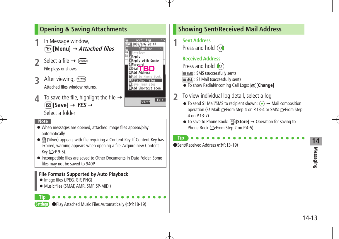 Messaging14-1314Opening &amp; Saving Attachments1  In Message window,  [Menu]  Attached files2  Select a file  File plays or shows.3 After viewing, Attached files window returns.4  To save the file, highlight the file   [Save]  YES   Select a folderNoteWhen messages are opened, attached image files appear/play  󱛠automatically. 󱛠 (Silver) appears with file requiring a Content Key. If Content Key has expired, warning appears when opening a file. Acquire new Content Key ( P.9-5).Incompatible files are saved to Other Documents in Data Folder. Some  󱛠files may not be saved to 940P.File Formats Supported by Auto PlaybackImage files (JPEG, GIF, PNG) 󱛠Music files (SMAF, AMR, SMF, SP-MIDI) 󱛠TipSettings Play Attached Music Files Automatically ( P.18-19)Showing Sent/Received Mail Address1 Sent AddressPress and hold  Received AddressPress and hold  : SMS (successfully sent) : S! Mail (successfully sent)To show Redial/Incoming Call Logs:  󱛠[Change]2  To view individual log detail, select a logTo send S! Mail/SMS to recipient shown:  󱛠  Mail composition operation (S! Mail:  From Step 4 on P.13-4 or SMS:  From Step 4 on P.13-7)To save to Phone Book:  󱛠[Store]  Operation for saving to Phone Book ( From Step 2 on P.4-5)Tip Sent/Received Address ( P.13-19)TBD