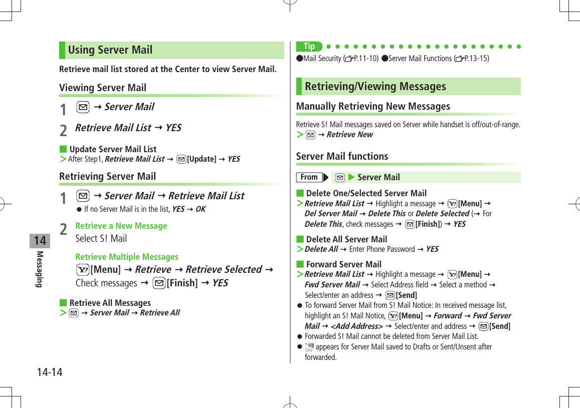 Messaging14-1414Using Server MailRetrieve mail list stored at the Center to view Server Mail.Viewing Server Mail1   Server Mail2 Retrieve Mail List  YESUpdate Server Mail List After Step1,  ＞Retrieve Mail List  [Update]  YESRetrieving Server Mail1   Server Mail  Retrieve Mail ListIf no Server Mail is in the list,  󱛠YES  OK2  Retrieve a New MessageSelect S! Mail  Retrieve Multiple Messages[Menu]  Retrieve  Retrieve Selected  Check messages  [Finish]  YESRetrieve All Messages  ＞  Server Mail  Retrieve AllTipMail Security ( P.11-10)Server Mail Functions ( P.13-15)Retrieving/Viewing MessagesManually Retrieving New MessagesRetrieve S! Mail messages saved on Server while handset is off/out-of-range. ＞  Retrieve NewServer Mail functionsFrom   Server MailDelete One/Selected Server Mail   ＞Retrieve Mail List  Highlight a message  [Menu]   Del Server Mail  Delete This or Delete Selected ( For  Delete This, check messages  [Finish])  YESDelete All Server Mail Delete All ＞  Enter Phone Password  YESForward Server Mail Retrieve Mail List ＞  Highlight a message  [Menu]   Fwd Server Mail  Select Address field  Select a method   Select/enter an address  [Send]To forward Server Mail from S! Mail Notice: In received message list,  󱛠highlight an S! Mail Notice,  [Menu]  Forward  Fwd Server Mail  &lt;Add Address&gt;  Select/enter and address  [Send]Forwarded S! Mail cannot be deleted from Server Mail List. 󱛠 󱛠 appears for Server Mail saved to Drafts or Sent/Unsent after forwarded.