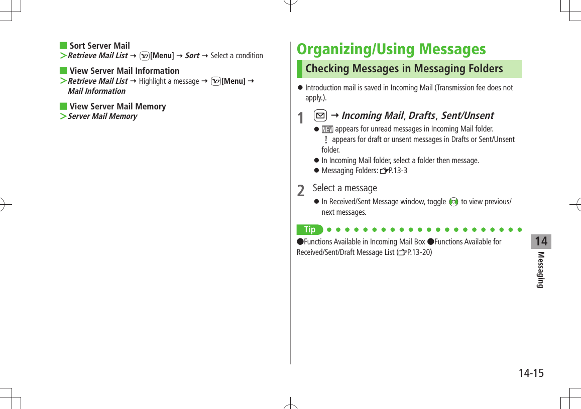 Messaging14-1514Sort Server Mail Retrieve Mail List ＞  [Menu]  Sort  Select a conditionView Server Mail Information Retrieve Mail List ＞  Highlight a message  [Menu]   Mail InformationView Server Mail Memory Server Mail Memory ＞Organizing/Using MessagesChecking Messages in Messaging FoldersIntroduction mail is saved in Incoming Mail (Transmission fee does not  󱛠apply.).1    Incoming Mail, Drafts, Sent/Unsent 󱛠 appears for unread messages in Incoming Mail folder.  appears for draft or unsent messages in Drafts or Sent/Unsent folder.In Incoming Mail folder, select a folder then message. 󱛠Messaging Folders:  󱛠P.13-32  Select a messageIn Received/Sent Message window, toggle  󱛠 to view previous/next messages.Tip Functions Available in Incoming Mail Box Functions Available for Received/Sent/Draft Message List ( P.13-20)