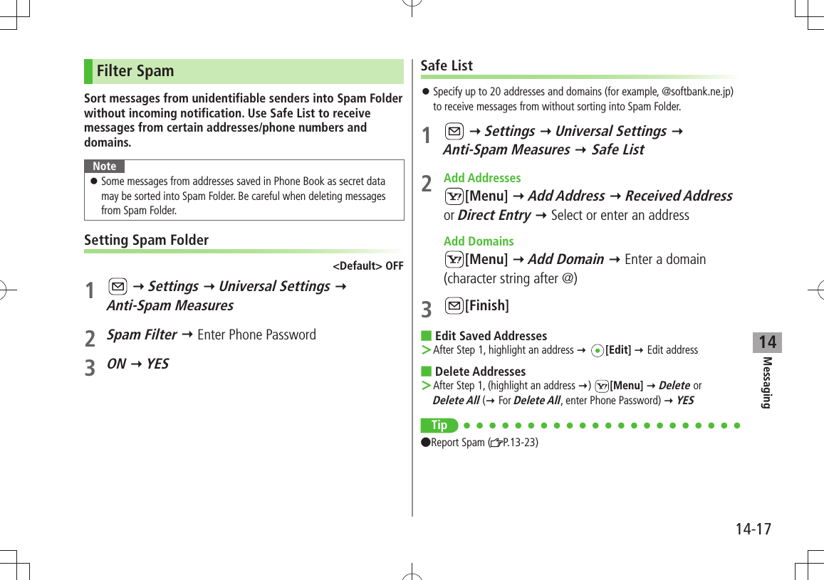 Messaging14-1714Filter SpamSort messages from unidentifiable senders into Spam Folder without incoming notification. Use Safe List to receive messages from certain addresses/phone numbers and domains.NoteSome messages from addresses saved in Phone Book as secret data  󱛠may be sorted into Spam Folder. Be careful when deleting messages from Spam Folder.Setting Spam Folder&lt;Default&gt; OFF1    Settings  Universal Settings   Anti-Spam Measures2 Spam Filter  Enter Phone Password3 ON  YESSafe ListSpecify up to 20 addresses and domains (for example, @softbank.ne.jp)  󱛠to receive messages from without sorting into Spam Folder.1    Settings  Universal Settings   Anti-Spam Measures  Safe List2 Add Addresses[Menu]  Add Address  Received Address or Direct Entry  Select or enter an address Add Domains[Menu]  Add Domain  Enter a domain (character string after @)3 [Finish]Edit Saved Addresses After Step 1, highlight an address  ＞ [Edit]  Edit addressDelete Addresses After Step 1, (highlight an address  ＞)  [Menu]  Delete or  Delete All ( For Delete All, enter Phone Password)  YESTip Report Spam ( P.13-23)