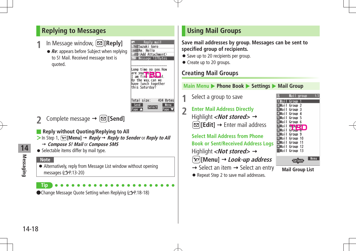 Messaging14-1814Replying to Messages1  In Message window,  [Reply]Re 󱛠: appears before Subject when replying to S! Mail. Received message text is quoted.2 Complete message  [Send]Reply without Quoting/Replying to All In Step 1,  ＞[Menu]  Reply  Reply to Sender or Reply to All  Compose S! Mail or Compose SMSSelectable items differ by mail type. 󱛠NoteAlternatively, reply from Message List window without opening  󱛠messages ( P.13-20)Tip Change Message Quote Setting when Replying ( P.18-18)Using Mail GroupsSave mail addresses by group. Messages can be sent to specified group of recipients.Save up to 20 recipients per group. 󱛠Create up to 20 groups. 󱛠Creating Mail GroupsMain Menu  Phone Book  Settings  Mail Group1  Select a group to save2  Enter Mail Address DirectlyHighlight &lt;Not stored&gt;   [Edit]  Enter mail address Select Mail Address from Phone  Book or Sent/Received Address LogsHighlight &lt;Not stored&gt;   [Menu]  Look-up address  Select an item  Select an entryRepeat Step 2 to save mail addresses. 󱛠Mail Group ListTBDTBD