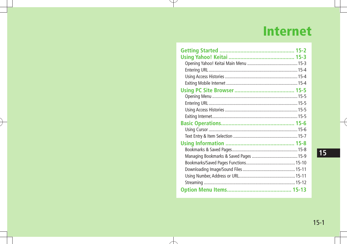 1515-1InternetGetting Started .................................................. 15-2Using Yahoo! Keitai ............................................ 15-3Opening Yahoo! Keitai Main Menu ...........................................15-3Entering URL ............................................................................15-4Using Access Histories ..............................................................15-4Exiting Mobile Internet .............................................................15-4Using PC Site Browser ........................................ 15-5Opening Menu .........................................................................15-5Entering URL ............................................................................15-5Using Access Histories ..............................................................15-5Exiting Internet .........................................................................15-5Basic Operations ................................................. 15-6Using Cursor ............................................................................15-6Text Entry &amp; Item Selection .......................................................15-7Using Information .............................................. 15-8Bookmarks &amp; Saved Pages ........................................................15-8Managing Bookmarks &amp; Saved Pages .......................................15-9Bookmarks/Saved Pages Functions ..........................................15-10Downloading Image/Sound Files .............................................15-11Using Number, Address or URL ................................................15-11Streaming ..............................................................................15-12Option Menu Items ........................................... 15-13