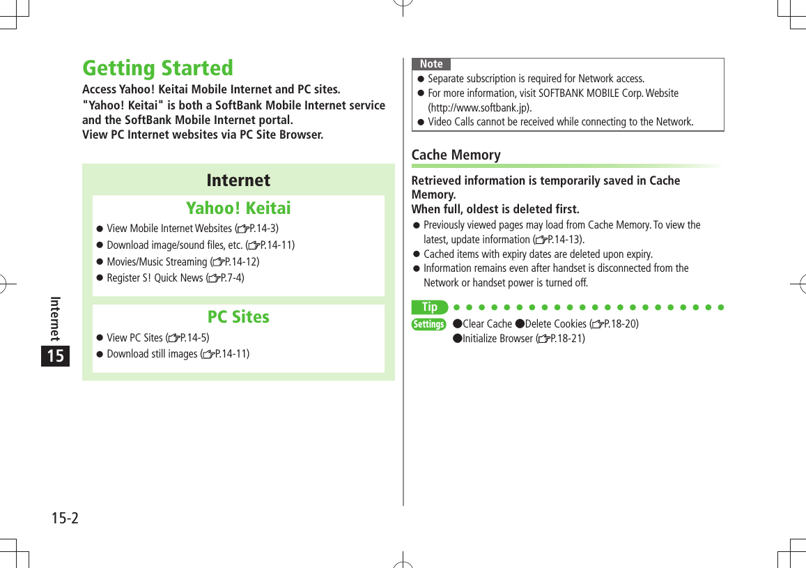 15-2Internet15Getting StartedAccess Yahoo! Keitai Mobile Internet and PC sites.&quot;Yahoo! Keitai&quot; is both a SoftBank Mobile Internet service and the SoftBank Mobile Internet portal. View PC Internet websites via PC Site Browser.InternetYahoo! KeitaiView Mobile Internet Websites ( 󱛠P.14-3)Download image/sound files, etc. ( 󱛠P.14-11)Movies/Music Streaming ( 󱛠P.14-12)Register S! Quick News ( 󱛠P.7-4)PC SitesView PC Sites ( 󱛠P.14-5)Download still images ( 󱛠P.14-11)NoteSeparate subscription is required for Network access. 󱛠For more information, visit SOFTBANK MOBILE Corp. Website   󱛠(http://www.softbank.jp).Video Calls cannot be received while connecting to the Network. 󱛠Cache MemoryRetrieved information is temporarily saved in Cache Memory. When full, oldest is deleted first.Previously viewed pages may load from Cache Memory. To view the  󱛠latest, update information ( P.14-13).Cached items with expiry dates are deleted upon expiry. 󱛠Information remains even after handset is disconnected from the  󱛠Network or handset power is turned off.TipSettings  Clear Cache Delete Cookies ( P.18-20) Initialize Browser ( P.18-21)