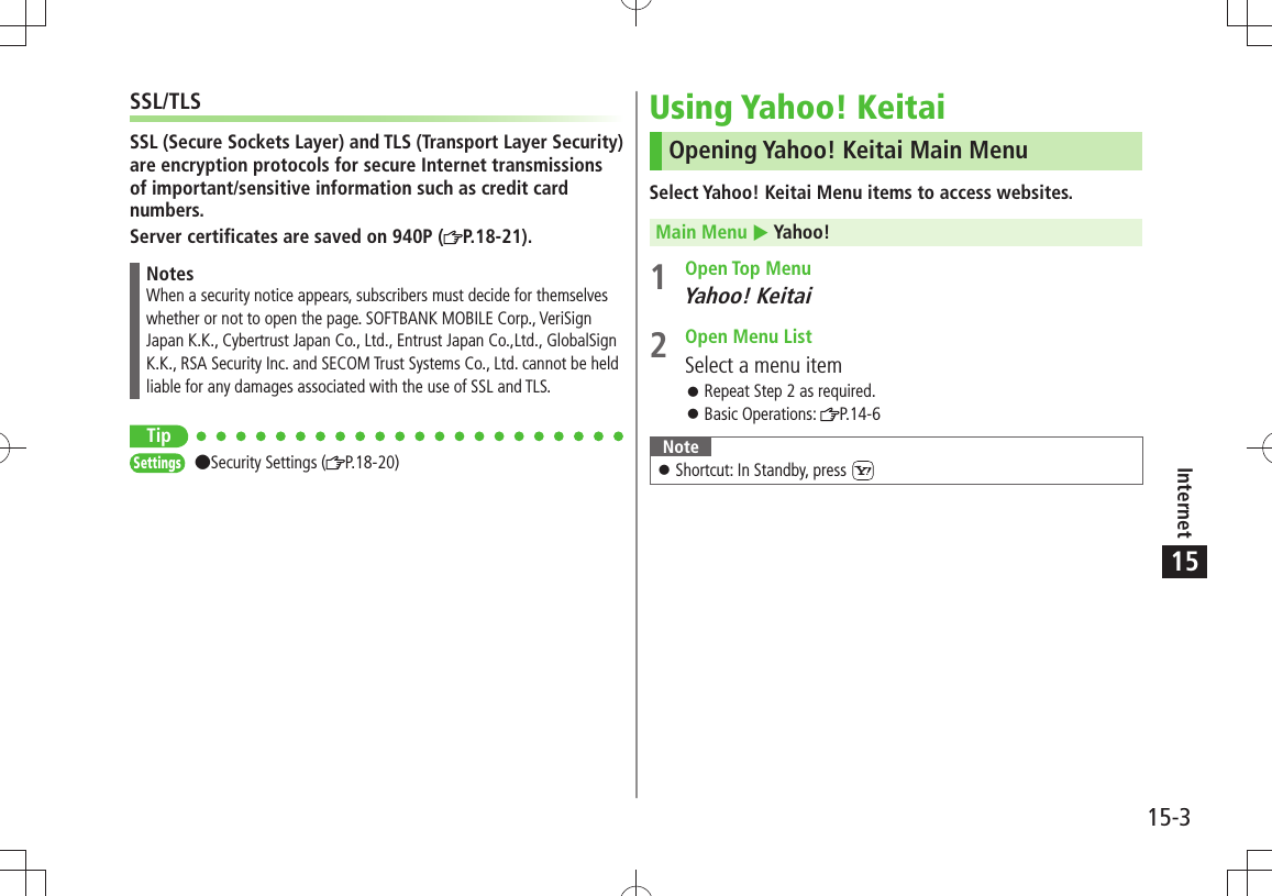Internet15-315SSL/TLSSSL (Secure Sockets Layer) and TLS (Transport Layer Security) are encryption protocols for secure Internet transmissions of important/sensitive information such as credit card numbers.Server certificates are saved on 940P ( P.18-21).NotesWhen a security notice appears, subscribers must decide for themselves whether or not to open the page. SOFTBANK MOBILE Corp., VeriSign Japan K.K., Cybertrust Japan Co., Ltd., Entrust Japan Co.,Ltd., GlobalSign K.K., RSA Security Inc. and SECOM Trust Systems Co., Ltd. cannot be held liable for any damages associated with the use of SSL and TLS.TipSettings Security Settings ( P.18-20)Using Yahoo! KeitaiOpening Yahoo! Keitai Main MenuSelect Yahoo! Keitai Menu items to access websites.Main Menu  Yahoo!1 Open Top MenuYahoo! Keitai2  Open Menu ListSelect a menu itemRepeat Step 2 as required. 󱛠Basic Operations:  󱛠P.14-6NoteShortcut: In Standby, press  󱛠