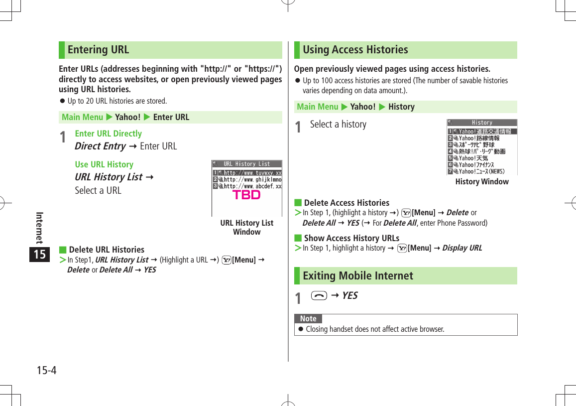 15-4Internet15Entering URLEnter URLs (addresses beginning with &quot;http://&quot; or &quot;https://&quot;) directly to access websites, or open previously viewed pages using URL histories.Up to 20 URL histories are stored. 󱛠Main Menu  Yahoo!  Enter URL1  Enter URL DirectlyDirect Entry  Enter URL  Use URL HistoryURL History List   Select a URLDelete URL Histories In Step1,  ＞URL History List  (Highlight a URL )  [Menu]   Delete or Delete All  YESURL History List WindowUsing Access HistoriesOpen previously viewed pages using access histories.Up to 100 access histories are stored (The number of savable histories  󱛠varies depending on data amount.).Main Menu  Yahoo!  History1  Select a historyDelete Access Histories In Step 1, (highlight a history  ＞)  [Menu]  Delete or  Delete All  YES ( For Delete All, enter Phone Password)Show Access History URLs In Step 1, highlight a history ＞  [Menu]  Display URLExiting Mobile Internet1    YESNoteClosing handset does not affect active browser. 󱛠History WindowTBD