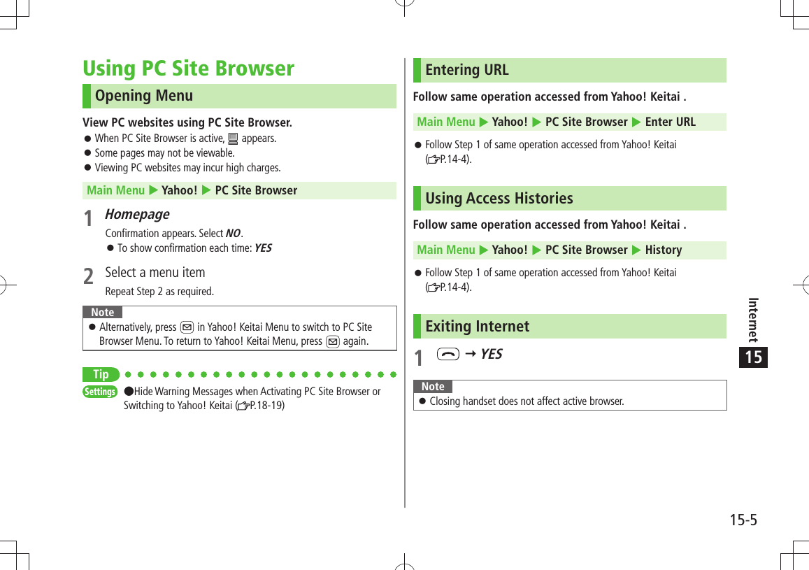 Internet15-515Using PC Site BrowserOpening MenuView PC websites using PC Site Browser.When PC Site Browser is active,  󱛠 appears.Some pages may not be viewable. 󱛠Viewing PC websites may incur high charges. 󱛠Main Menu  Yahoo!  PC Site Browser1 HomepageConfirmation appears. Select NO.To show confirmation each time:  󱛠YES2  Select a menu itemRepeat Step 2 as required.NoteAlternatively, press  󱛠 in Yahoo! Keitai Menu to switch to PC Site Browser Menu. To return to Yahoo! Keitai Menu, press   again.TipSettings  Hide Warning Messages when Activating PC Site Browser or Switching to Yahoo! Keitai ( P.18-19)Entering URLFollow same operation accessed from Yahoo! Keitai .Main Menu  Yahoo!  PC Site Browser  Enter URLFollow Step 1 of same operation accessed from Yahoo! Keitai   󱛠( P.14-4).Using Access HistoriesFollow same operation accessed from Yahoo! Keitai .Main Menu  Yahoo!  PC Site Browser  HistoryFollow Step 1 of same operation accessed from Yahoo! Keitai   󱛠( P.14-4).Exiting Internet1    YESNoteClosing handset does not affect active browser. 󱛠