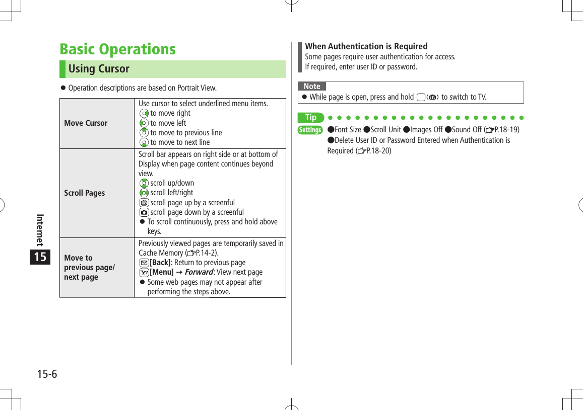 15-6Internet15Basic OperationsUsing CursorOperation descriptions are based on Portrait View. 󱛠Move CursorUse cursor to select underlined menu items. to move right to move left to move to previous line to move to next lineScroll PagesScroll bar appears on right side or at bottom of Display when page content continues beyond view. scroll  up/down scroll  left/right scroll page up by a screenful scroll page down by a screenfulTo scroll continuously, press and hold above  󱛠keys.Move to  previous page/ next pagePreviously viewed pages are temporarily saved in Cache Memory ( P.14-2).[Back]: Return to previous page[Menu]  Forward: View next pageSome web pages may not appear after  󱛠performing the steps above.When Authentication is RequiredSome pages require user authentication for access.If required, enter user ID or password.NoteWhile page is open, press and hold  󱛠 to switch to TV.TipSettings  Font Size Scroll Unit Images Off Sound Off ( P.18-19) Delete User ID or Password Entered when Authentication is Required ( P.18-20)