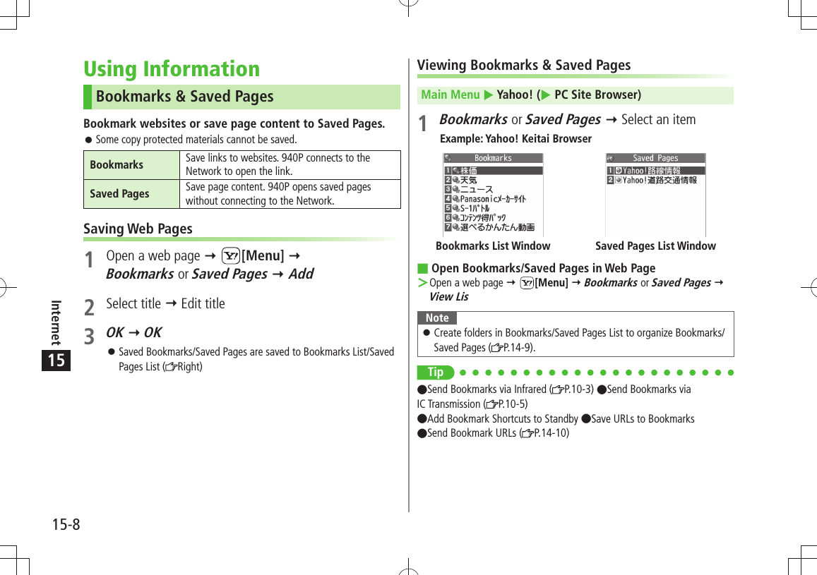 15-8Internet15Using InformationBookmarks &amp; Saved PagesBookmark websites or save page content to Saved Pages.Some copy protected materials cannot be saved. 󱛠Bookmarks Save links to websites. 940P connects to the Network to open the link.Saved Pages Save page content. 940P opens saved pages without connecting to the Network.Saving Web Pages1  Open a web page  [Menu]  Bookmarks or Saved Pages  Add2 Select title  Edit title3 OK  OKSaved Bookmarks/Saved Pages are saved to Bookmarks List/Saved  󱛠Pages List ( Right)Viewing Bookmarks &amp; Saved PagesMain Menu  Yahoo! ( PC Site Browser)1 Bookmarks or Saved Pages  Select an itemExample: Yahoo! Keitai BrowserOpen Bookmarks/Saved Pages in Web Page Open a web page  ＞ [Menu]  Bookmarks or Saved Pages  View LisNoteCreate folders in Bookmarks/Saved Pages List to organize Bookmarks/  󱛠Saved Pages ( P.14-9).TipSend Bookmarks via Infrared ( P.10-3) Send Bookmarks via  IC Transmission ( P.10-5) Add Bookmark Shortcuts to Standby Save URLs to Bookmarks  Send Bookmark URLs ( P.14-10)Saved Pages List WindowBookmarks List Window