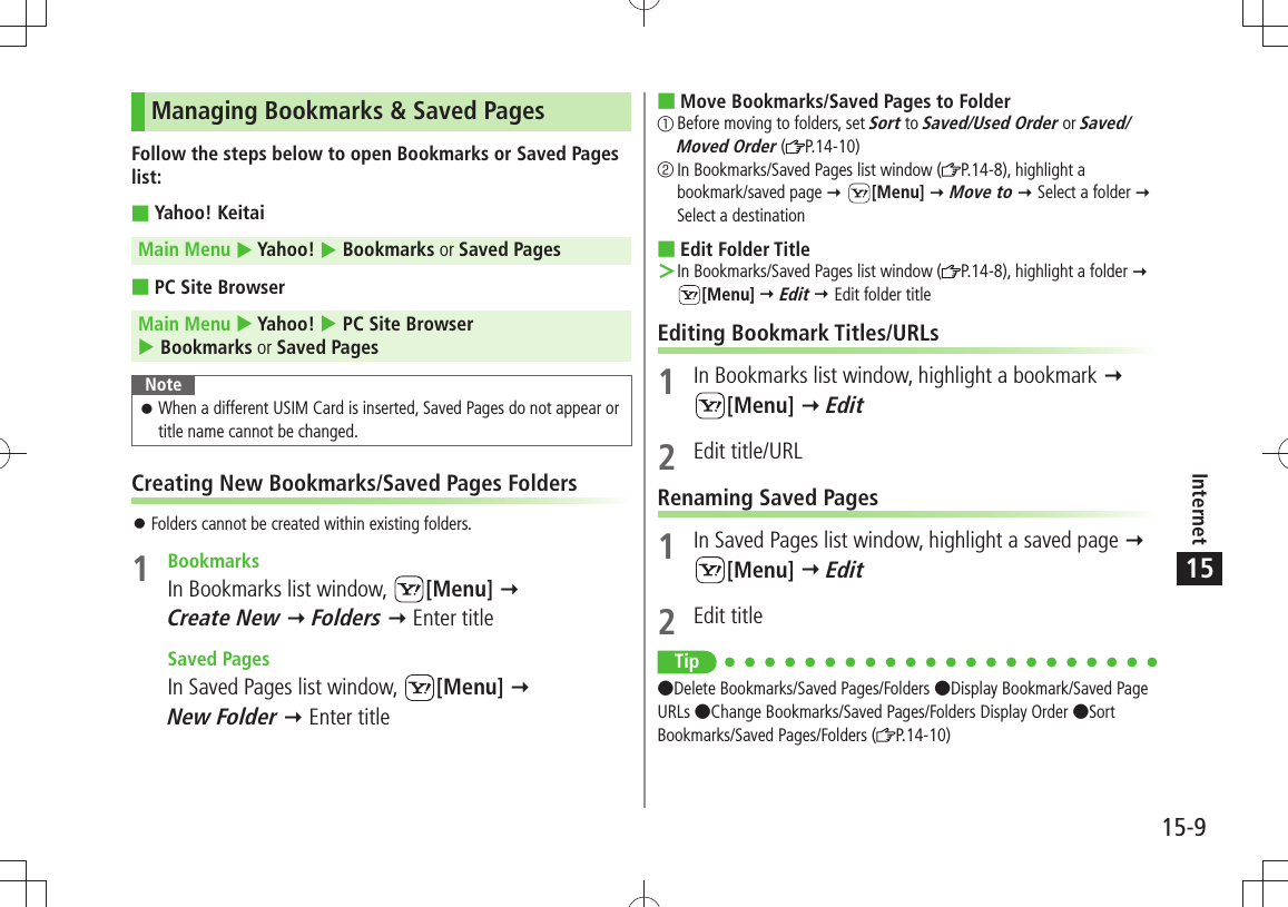 Internet15-915Managing Bookmarks &amp; Saved PagesFollow the steps below to open Bookmarks or Saved Pages list:Yahoo! Keitai Main Menu  Yahoo!  Bookmarks or Saved PagesPC Site Browser Main Menu  Yahoo!  PC Site Browser  Bookmarks or Saved PagesNoteWhen a different USIM Card is inserted, Saved Pages do not appear or  󱛠title name cannot be changed.Creating New Bookmarks/Saved Pages FoldersFolders cannot be created within existing folders. 󱛠1 BookmarksIn Bookmarks list window,  [Menu]   Create New  Folders  Enter title Saved PagesIn Saved Pages list window,  [Menu]   New Folder  Enter titleMove Bookmarks/Saved Pages to Folder 󰒄Before moving to folders, set Sort to Saved/Used Order or Saved/Moved Order ( P.14-10)󰒅In Bookmarks/Saved Pages list window ( P.14-8), highlight a bookmark/saved page  [Menu]  Move to  Select a folder  Select a destinationEdit Folder Title In Bookmarks/Saved Pages list window ( ＞P.14-8), highlight a folder   [Menu]  Edit  Edit folder titleEditing Bookmark Titles/URLs1  In Bookmarks list window, highlight a bookmark   [Menu]  Edit2 Edit title/URLRenaming Saved Pages1  In Saved Pages list window, highlight a saved page   [Menu]  Edit2 Edit titleTip Delete Bookmarks/Saved Pages/Folders Display Bookmark/Saved Page URLs Change Bookmarks/Saved Pages/Folders Display Order Sort Bookmarks/Saved Pages/Folders ( P.14-10)