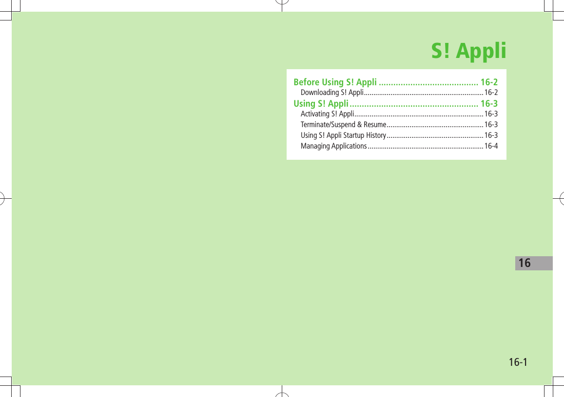 1616-1S! AppliBefore Using S! Appli ......................................... 16-2Downloading S! Appli ...............................................................16-2Using S! Appli ..................................................... 16-3Activating S! Appli ....................................................................16-3Terminate/Suspend &amp; Resume ...................................................16-3Using S! Appli Startup History ...................................................16-3Managing Applications .............................................................16-4