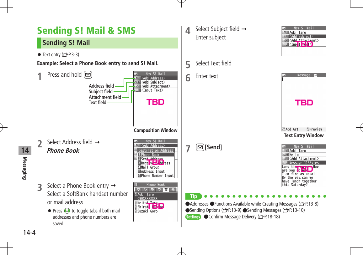 Messaging14-414Sending S! Mail &amp; SMSSending S! MailText entry ( 󱛠P.3-3)Example: Select a Phone Book entry to send S! Mail.1  Press and hold 2 Select Address field   Phone Book3  Select a Phone Book entry   Select a SoftBank handset number or mail addressPress  󱛠 to toggle tabs if both mail addresses and phone numbers are saved.Composition WindowAddress fieldSubject fieldAttachment fieldText field4  Select Subject field   Enter subject5 Select Text field6 Enter text7 [Send]Tip Addresses Functions Available while Creating Messages ( P.13-8)  Sending Options ( P.13-9) Sending Messages ( P.13-10)Settings Confirm Message Delivery ( P.18-18)Text Entry WindowTBDTBDTBDTBDTBDTBD