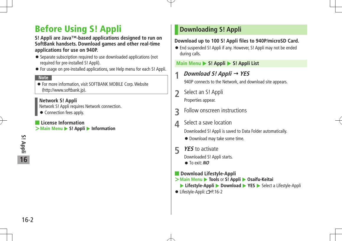 S! Appli16-216Before Using S! AppliS! Appli are Java™-based applications designed to run on SoftBank handsets. Download games and other real-time applications for use on 940P.Separate subscription required to use downloaded applications (not  󱛠required for pre-installed S! Appli).For usage on pre-installed applications, see Help menu for each S! Appli. 󱛠NoteFor more information, visit SOFTBANK MOBILE Corp. Website   󱛠(http://www.softbank.jp).Network S! AppliNetwork S! Appli requires Network connection.Connection fees apply. 󱛠 License InformationMain Menu ＞  S! Appli  InformationDownloading S! AppliDownload up to 100 S! Appli files to 940P/microSD Card.End suspended S! Appli if any. However, S! Appli may not be ended  󱛠during calls.Main Menu  S! Appli  S! Appli List1 Download S! Appli  YES940P connects to the Network, and download site appears.2  Select an S! AppliProperties appear.3  Follow onscreen instructions4  Select a save locationDownloaded S! Appli is saved to Data Folder automatically.Download may take some time. 󱛠5 YES to activateDownloaded S! Appli starts.To exit:  󱛠NO Download Lifestyle-AppliMain Menu ＞  Tools or S! Appli  Osaifu-Keitai   Lifestyle-Appli  Download  YES  Select a Lifestyle-AppliLifestyle-Appli:  󱛠P.16-2