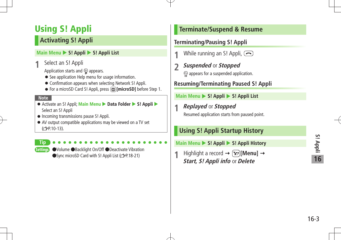 S! Appli16-316Using S! AppliActivating S! AppliMain Menu  S! Appli  S! Appli List1  Select an S! AppliApplication starts and   appears.See application Help menu for usage information. 󱛠Confirmation appears when selecting Network S! Appli. 󱛠For a microSD Card S! Appli, press  󱛠[microSD] before Step 1.NoteActivate an S! Appli;  󱛠Main Menu  Data Folder  S! Appli  Select an S! AppliIncoming transmissions pause S! Appli. 󱛠AV output compatible applications may be viewed on a TV set   󱛠( P.10-13).TipSettings  Volume Backlight On/Off Deactivate Vibration  Sync microSD Card with S! Appli List ( P. 1 8 - 2 1 )Terminate/Suspend &amp; ResumeTerminating/Pausing S! Appli1  While running an S! Appli, 2 Suspended or Stopped appears for a suspended application.Resuming/Terminating Paused S! AppliMain Menu  S! Appli  S! Appli List1 Replayed or StoppedResumed application starts from paused point.Using S! Appli Startup HistoryMain Menu  S! Appli  S! Appli History1  Highlight a record  [Menu]   Start, S! Appli info or Delete