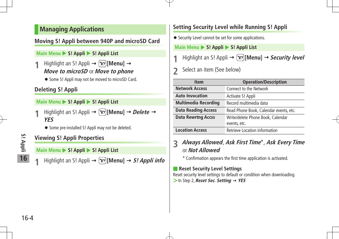 S! Appli16-416Managing ApplicationsMoving S! Appli between 940P and microSD Card Main Menu  S! Appli  S! Appli List1  Highlight an S! Appli  [Menu]   Move to microSD or Move to phoneSome S! Appli may not be moved to microSD Card. 󱛠Deleting S! AppliMain Menu  S! Appli  S! Appli List1  Highlight an S! Appli  [Menu]  Delete  YESSome pre-installed S! Appli may not be deleted. 󱛠Viewing S! Appli PropertiesMain Menu  S! Appli  S! Appli List1  Highlight an S! Appli  [Menu]  S! Appli infoSetting Security Level while Running S! AppliSecurity Level cannot be set for some applications. 󱛠Main Menu  S! Appli  S! Appli List1 Highlight an S! Appli  [Menu]  Security level2  Select an item (See below)Item Operation/DescriptionNetwork Access Connect to the NetworkAuto Invocation Activate S! AppliMultimedia Recording Record multimedia dataData Reading Access Read Phone Book, Calendar events, etc.Data Rewrtng Accss Write/delete Phone Book, Calendarevents, etc.Location Access Retrieve Location information3 Always Allowed, Ask First Time*, Ask Every Time or Not Allowed * Confirmation appears the first time application is activated.Reset Security Level Settings Reset security level settings to default or condition when downloading.In Step 2,  ＞Reset Sec. Setting  YES