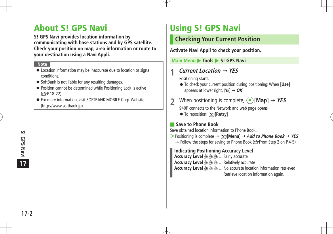 17-2S! GPS Navi17About S! GPS NaviS! GPS Navi provides location information by communicating with base stations and by GPS satellite. Check your position on map, area information or route to your destination using a Navi Appli.NoteLocation information may be inaccurate due to location or signal  󱛠conditions.SoftBank is not liable for any resulting damages. 󱛠Position cannot be determined while Positioning Lock is active   󱛠( P.18-22).For more information, visit SOFTBANK MOBILE Corp. Website  󱛠(http://www.softbank.jp).Using S! GPS NaviChecking Your Current PositionActivate Navi Appli to check your position.Main Menu  Tools  S! GPS Navi1 Current Location  YESPositioning starts.To check your current position during positioning: When  󱛠[Use] appears at lower right,    OK2  When positioning is complete,  [Map]  YES940P connects to the Network and web page opens.To reposition:  󱛠[Retry]Save to Phone Book Save obtained location information to Phone Book.Positioning is complete  ＞ [Menu]  Add to Phone Book  YES  Follow the steps for saving to Phone Book ( From Step 2 on P.4-5)Indicating Positioning Accuracy LevelAccuracy Level  ... Fairly accurateAccuracy Level  ... Relatively accurateAccuracy Level  ...  No accurate location information retrieved Retrieve location information again.