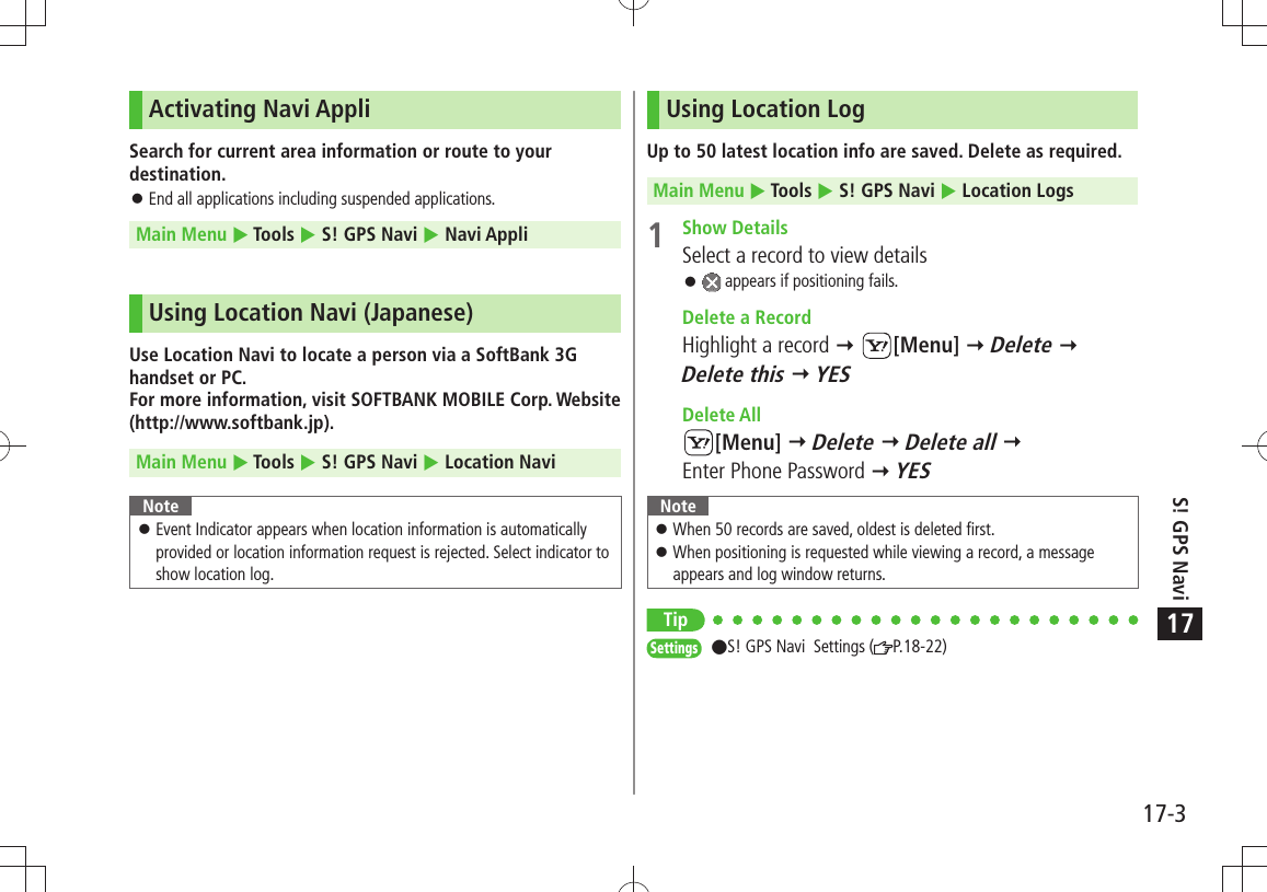 17-3S! GPS Navi17Activating Navi AppliSearch for current area information or route to your destination.End all applications including suspended applications. 󱛠Main Menu  Tools  S! GPS Navi  Navi AppliUsing Location Navi (Japanese)Use Location Navi to locate a person via a SoftBank 3G handset or PC. For more information, visit SOFTBANK MOBILE Corp. Website (http://www.softbank.jp).Main Menu  Tools  S! GPS Navi  Location NaviNoteEvent Indicator appears when location information is automatically  󱛠provided or location information request is rejected. Select indicator to show location log.Using Location LogUp to 50 latest location info are saved. Delete as required.Main Menu  Tools  S! GPS Navi  Location Logs 1 Show DetailsSelect a record to view details 󱛠 appears if positioning fails.  Delete a RecordHighlight a record  [Menu]  Delete  Delete this  YES Delete All[Menu]  Delete  Delete all   Enter Phone Password  YESNoteWhen 50 records are saved, oldest is deleted first. 󱛠When positioning is requested while viewing a record, a message  󱛠appears and log window returns.TipSettings  S! GPS Navi  Settings ( P.18-22)