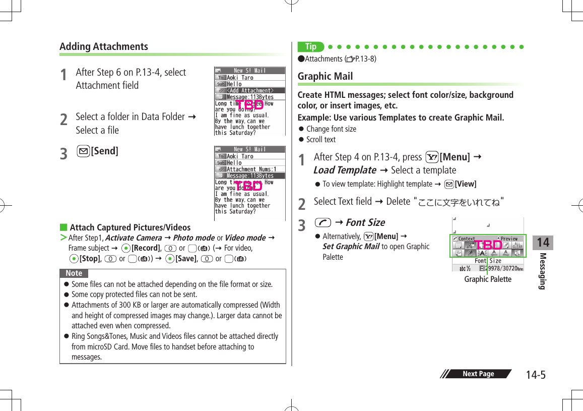 Messaging14-514Next PageAdding Attachments1  After Step 6 on P.13-4, select  Attachment field2  Select a folder in Data Folder   Select a file3 [Send]Attach Captured Pictures/Videos After Step1,  ＞Activate Camera  Photo mode or Video mode  Frame subject  [Record],   or   ( For video,  [Stop],   or  )  [Save],   or NoteSome files can not be attached depending on the file format or size. 󱛠Some copy protected files can not be sent. 󱛠Attachments of 300 KB or larger are automatically compressed (Width  󱛠and height of compressed images may change.). Larger data cannot be attached even when compressed.Ring Songs&amp;Tones, Music and Videos files cannot be attached directly  󱛠from microSD Card. Move files to handset before attaching to messages.TipAttachments ( P.13-8)Graphic MailCreate HTML messages; select font color/size, background color, or insert images, etc.Example: Use various Templates to create Graphic Mail.Change font size 󱛠Scroll text 󱛠1  After Step 4 on P.13-4, press  [Menu]   Load Template  Select a templateTo view template: Highlight template  󱛠 [View]2 Select Text field  Delete &quot;&quot;3   Font SizeAlternatively,  󱛠[Menu]   Set Graphic Mail to open Graphic PaletteGraphic PaletteTBDTBDTBD