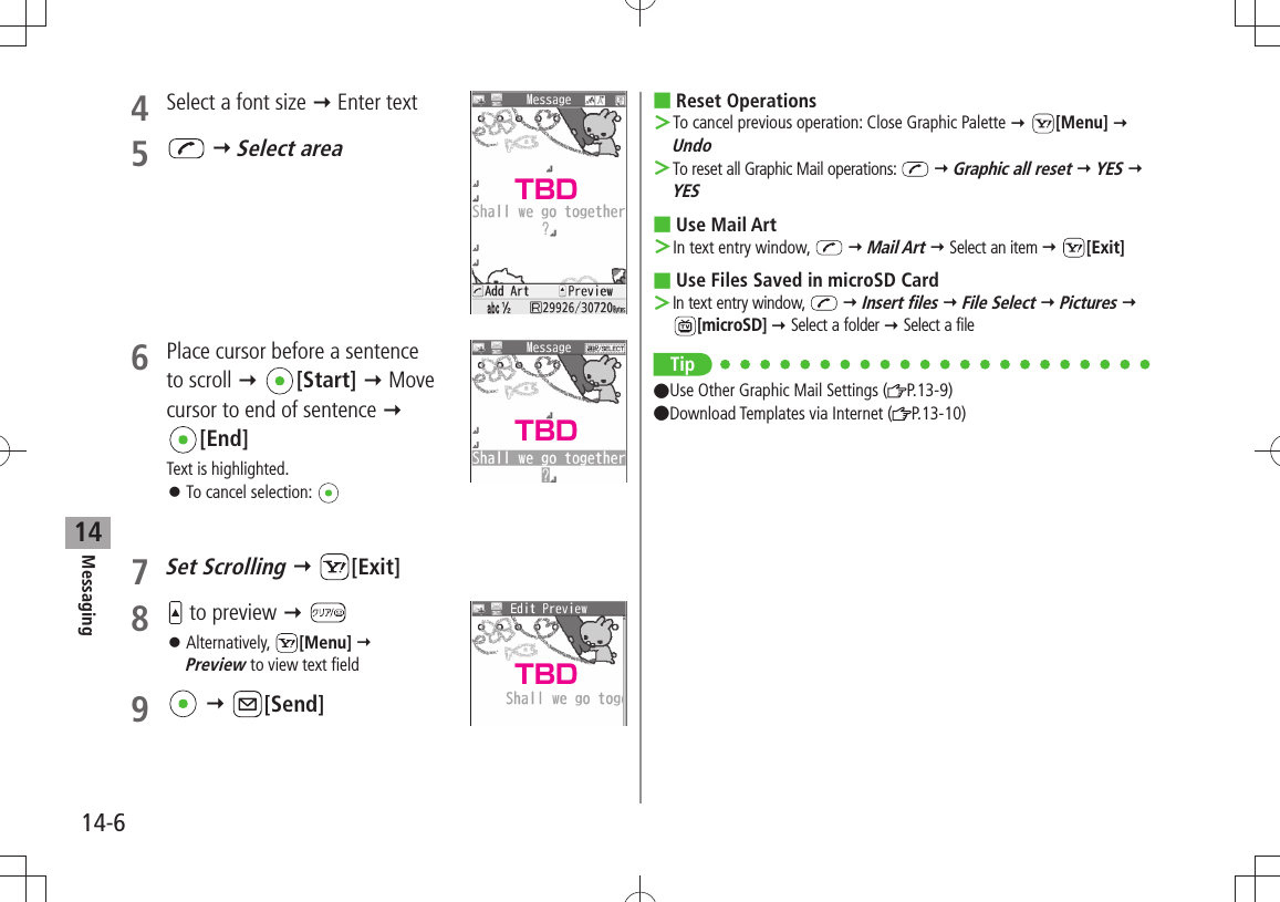 Messaging14-6144  Select a font size  Enter text5    Select area6  Place cursor before a sentence  to scroll  [Start]  Move cursor to end of sentence   [End]Text is highlighted.To cancel selection:  󱛠7 Set Scrolling  [Exit]8   to preview  Alternatively,  󱛠[Menu]   Preview to view text field9    [Send]Reset Operations To cancel previous operation: Close Graphic Palette  ＞ [Menu]  UndoTo reset all Graphic Mail operations:  ＞  Graphic all reset  YES  YESUse Mail Art In text entry window,  ＞  Mail Art  Select an item  [Exit]Use Files Saved in microSD Card In text entry window,  ＞  Insert files  File Select  Pictures  [microSD]  Select a folder  Select a fileTip Use Other Graphic Mail Settings ( P.13-9)  Download Templates via Internet ( P.13-10)TBDTBDTBD