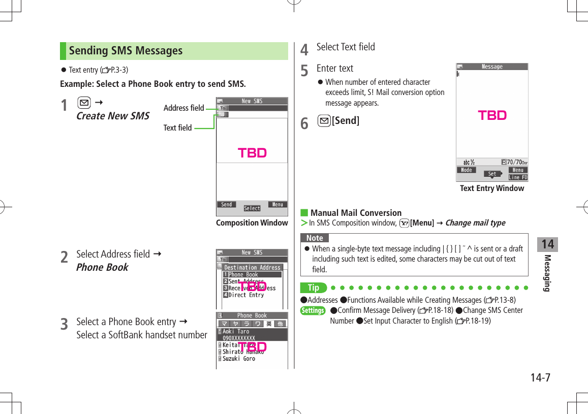 Messaging14-714Sending SMS MessagesText entry ( 󱛠P.3-3)Example: Select a Phone Book entry to send SMS.1     Create New SMS2 Select Address field   Phone Book3  Select a Phone Book entry   Select a SoftBank handset numberAddress fieldText fieldComposition Window4 Select Text field5 Enter textWhen number of entered character  󱛠exceeds limit, S! Mail conversion option message appears.6 [Send]Manual Mail Conversion In SMS Composition window,  ＞[Menu]  Change mail typeNoteWhen a single-byte text message including | { } [ ]  󱛠 ^ is sent or a draft including such text is edited, some characters may be cut out of text field.Tip Addresses Functions Available while Creating Messages ( P.13-8)Settings  Confirm Message Delivery ( P.18-18) Change SMS Center Number Set Input Character to English ( P.18-19)Text Entry WindowTBDTBDTBDTBD