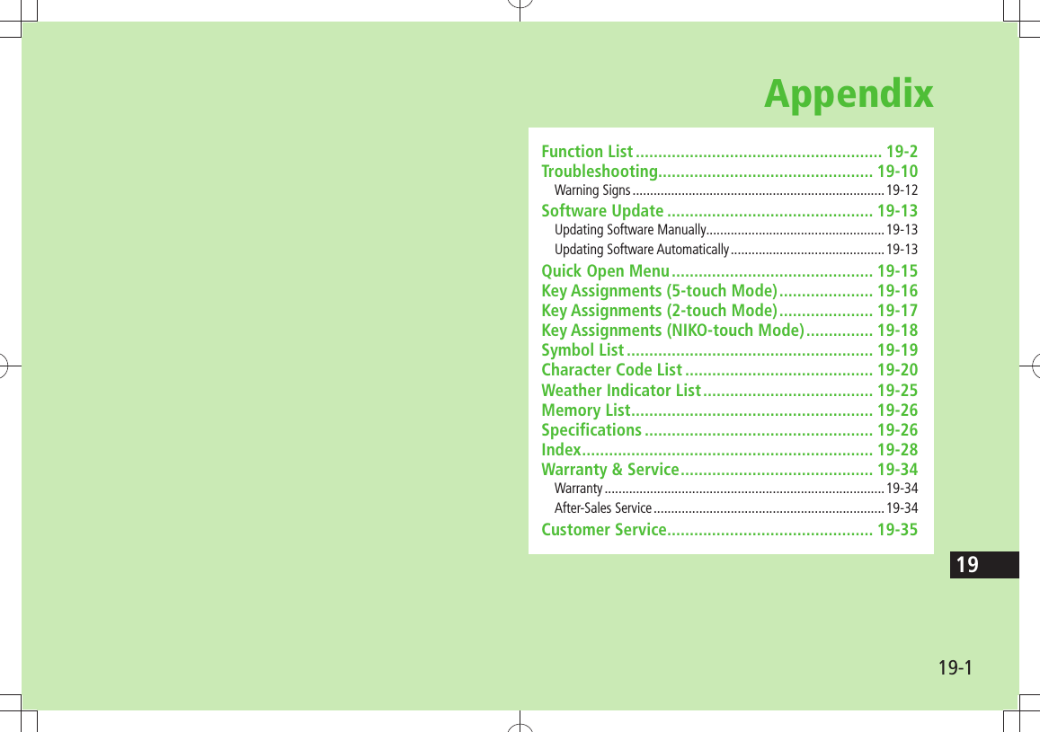 19-119AppendixFunction List ....................................................... 19-2Troubleshooting ................................................ 19-10Warning Signs ........................................................................19-12Software Update .............................................. 19-13Updating Software Manually ...................................................19-13Updating Software Automatically ............................................19-13Quick Open Menu ............................................. 19-15Key Assignments (5-touch Mode) ..................... 19-16Key Assignments (2-touch Mode) ..................... 19-17Key Assignments (NIKO-touch Mode) ............... 19-18Symbol List ....................................................... 19-19Character Code List .......................................... 19-20Weather Indicator List ...................................... 19-25Memory List ...................................................... 19-26Specifications ................................................... 19-26Index ................................................................. 19-28Warranty &amp; Service ........................................... 19-34Warranty ................................................................................19-34After-Sales Service ..................................................................19-34Customer Service.............................................. 19-35