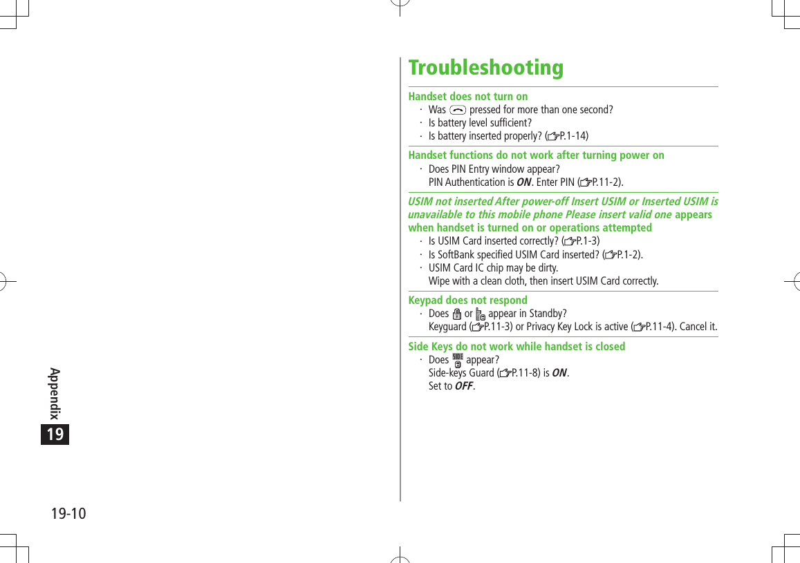 Appendix19-1019TroubleshootingHandset does not turn onWas   pressed for more than one second?Is battery level sufficient?Is battery inserted properly? ( P.1-14)Handset functions do not work after turning power onDoes PIN Entry window appear? PIN Authentication is ON. Enter PIN ( P.11-2).USIM not inserted After power-off Insert USIM or Inserted USIM isunavailable to this mobile phone Please insert valid one appearswhen handset is turned on or operations attemptedIs USIM Card inserted correctly? ( P.1-3)Is SoftBank specified USIM Card inserted? ( P.1-2).USIM Card IC chip may be dirty. Wipe with a clean cloth, then insert USIM Card correctly.Keypad does not respondDoes   or   appear in Standby? Keyguard ( P.11-3) or Privacy Key Lock is active ( P.11-4). Cancel it.Side Keys do not work while handset is closedDoes   appear? Side-keys Guard ( P.11-8) is ON. Set to OFF.